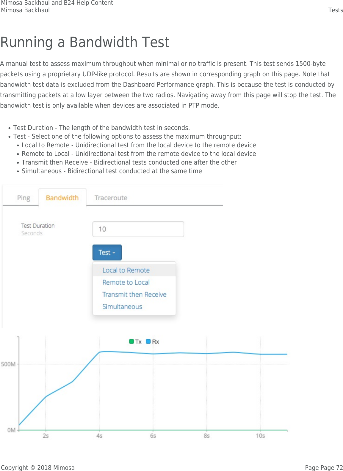 Mimosa Backhaul and B24 Help ContentMimosa Backhaul TestsCopyright © 2018 Mimosa Page Page 72Running a Bandwidth TestA manual test to assess maximum throughput when minimal or no traffic is present. This test sends 1500-bytepackets using a proprietary UDP-like protocol. Results are shown in corresponding graph on this page. Note thatbandwidth test data is excluded from the Dashboard Performance graph. This is because the test is conducted bytransmitting packets at a low layer between the two radios. Navigating away from this page will stop the test. Thebandwidth test is only available when devices are associated in PTP mode. Test Duration - The length of the bandwidth test in seconds.●Test - Select one of the following options to assess the maximum throughput:●Local to Remote - Unidirectional test from the local device to the remote device●Remote to Local - Unidirectional test from the remote device to the local device●Transmit then Receive - Bidirectional tests conducted one after the other●Simultaneous - Bidirectional test conducted at the same time● 