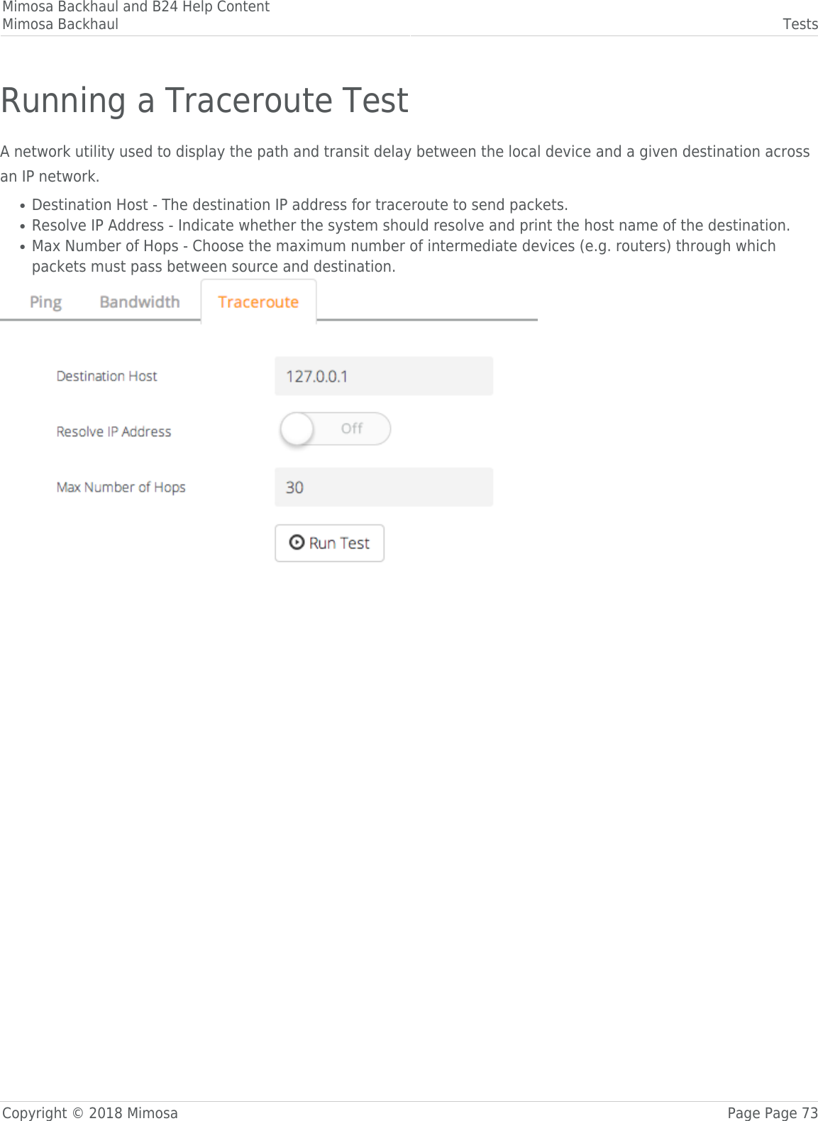 Mimosa Backhaul and B24 Help ContentMimosa Backhaul TestsCopyright © 2018 Mimosa Page Page 73Running a Traceroute TestA network utility used to display the path and transit delay between the local device and a given destination acrossan IP network.Destination Host - The destination IP address for traceroute to send packets.●Resolve IP Address - Indicate whether the system should resolve and print the host name of the destination.●Max Number of Hops - Choose the maximum number of intermediate devices (e.g. routers) through which●packets must pass between source and destination.