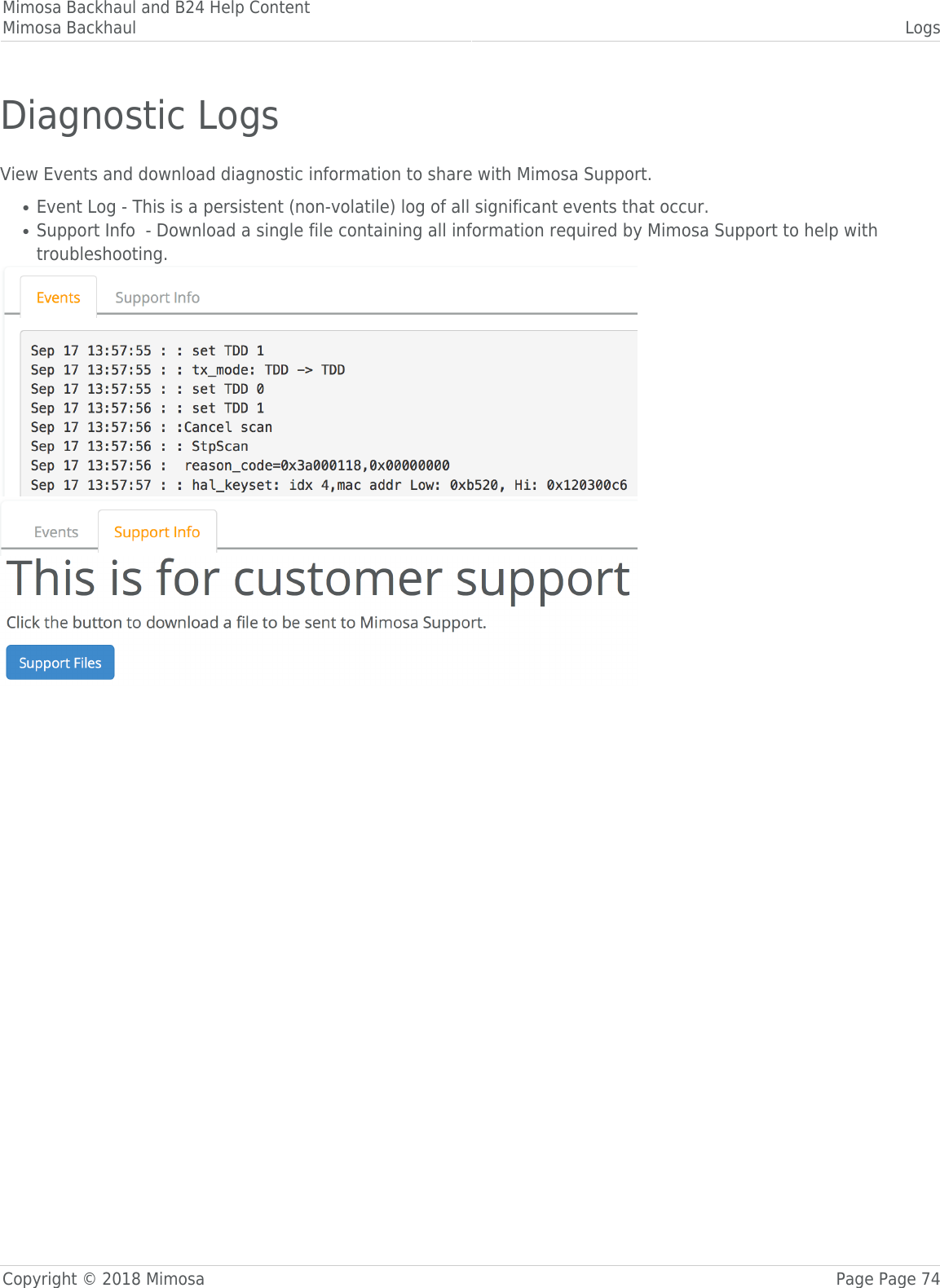 Mimosa Backhaul and B24 Help ContentMimosa Backhaul LogsCopyright © 2018 Mimosa Page Page 74Diagnostic LogsView Events and download diagnostic information to share with Mimosa Support.Event Log - This is a persistent (non-volatile) log of all significant events that occur.●Support Info  - Download a single file containing all information required by Mimosa Support to help with●troubleshooting.