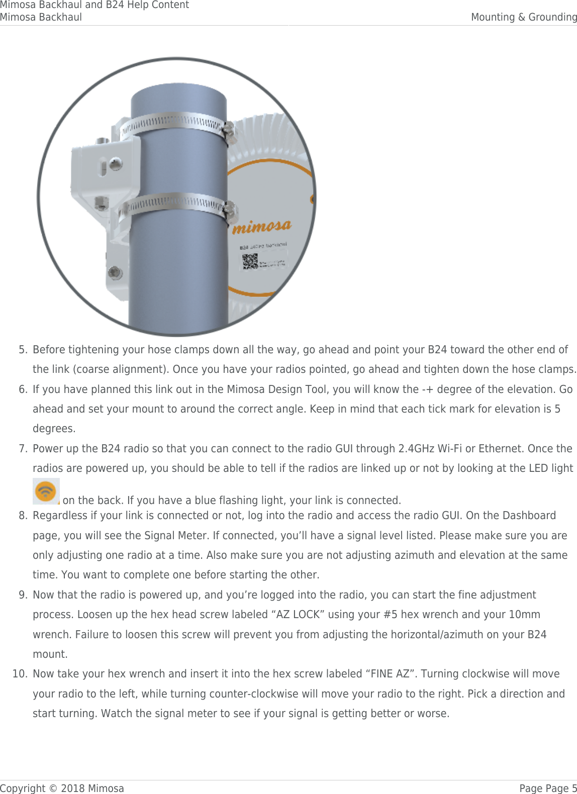 Mimosa Backhaul and B24 Help ContentMimosa Backhaul Mounting &amp; GroundingCopyright © 2018 Mimosa Page Page 5Before tightening your hose clamps down all the way, go ahead and point your B24 toward the other end of5.the link (coarse alignment). Once you have your radios pointed, go ahead and tighten down the hose clamps.If you have planned this link out in the Mimosa Design Tool, you will know the -+ degree of the elevation. Go6.ahead and set your mount to around the correct angle. Keep in mind that each tick mark for elevation is 5degrees.Power up the B24 radio so that you can connect to the radio GUI through 2.4GHz Wi-Fi or Ethernet. Once the7.radios are powered up, you should be able to tell if the radios are linked up or not by looking at the LED light  on the back. If you have a blue flashing light, your link is connected.Regardless if your link is connected or not, log into the radio and access the radio GUI. On the Dashboard8.page, you will see the Signal Meter. If connected, you’ll have a signal level listed. Please make sure you areonly adjusting one radio at a time. Also make sure you are not adjusting azimuth and elevation at the sametime. You want to complete one before starting the other.Now that the radio is powered up, and you’re logged into the radio, you can start the fine adjustment9.process. Loosen up the hex head screw labeled “AZ LOCK” using your #5 hex wrench and your 10mmwrench. Failure to loosen this screw will prevent you from adjusting the horizontal/azimuth on your B24mount.Now take your hex wrench and insert it into the hex screw labeled “FINE AZ”. Turning clockwise will move10.your radio to the left, while turning counter-clockwise will move your radio to the right. Pick a direction andstart turning. Watch the signal meter to see if your signal is getting better or worse.