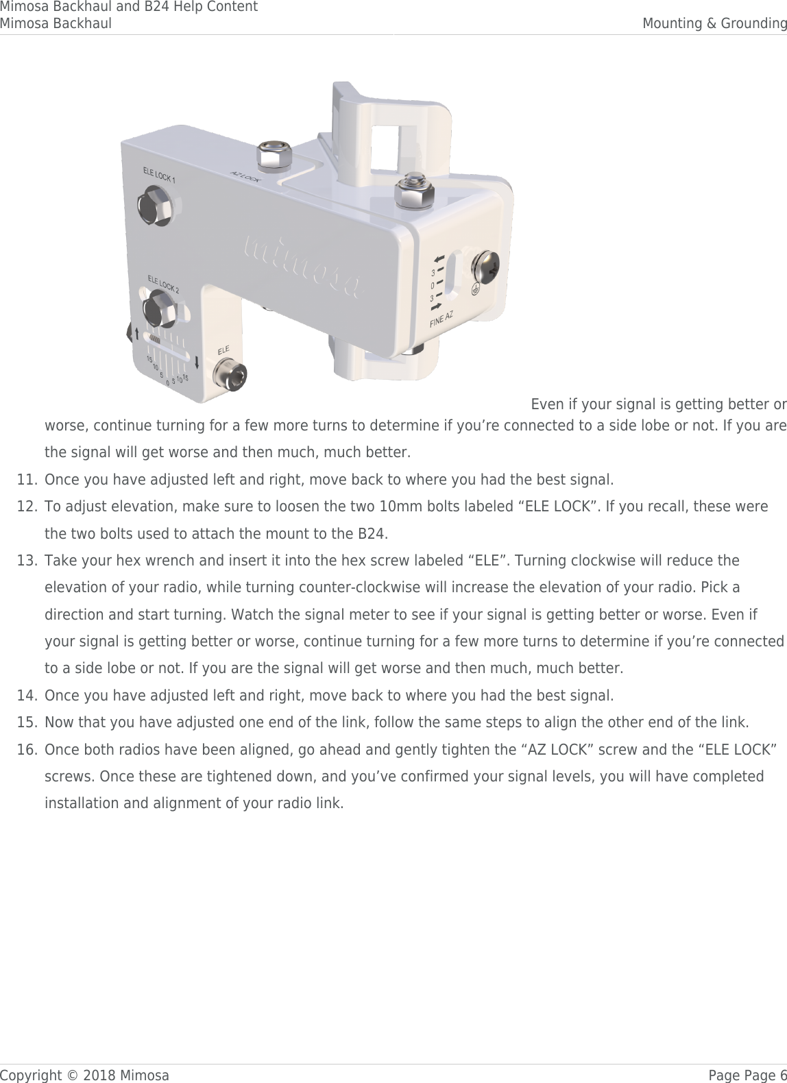 Mimosa Backhaul and B24 Help ContentMimosa Backhaul Mounting &amp; GroundingCopyright © 2018 Mimosa Page Page 6 Even if your signal is getting better orworse, continue turning for a few more turns to determine if you’re connected to a side lobe or not. If you arethe signal will get worse and then much, much better.Once you have adjusted left and right, move back to where you had the best signal.11.To adjust elevation, make sure to loosen the two 10mm bolts labeled “ELE LOCK”. If you recall, these were12.the two bolts used to attach the mount to the B24.Take your hex wrench and insert it into the hex screw labeled “ELE”. Turning clockwise will reduce the13.elevation of your radio, while turning counter-clockwise will increase the elevation of your radio. Pick adirection and start turning. Watch the signal meter to see if your signal is getting better or worse. Even ifyour signal is getting better or worse, continue turning for a few more turns to determine if you’re connectedto a side lobe or not. If you are the signal will get worse and then much, much better.Once you have adjusted left and right, move back to where you had the best signal.14.Now that you have adjusted one end of the link, follow the same steps to align the other end of the link.15.Once both radios have been aligned, go ahead and gently tighten the “AZ LOCK” screw and the “ELE LOCK”16.screws. Once these are tightened down, and you’ve confirmed your signal levels, you will have completedinstallation and alignment of your radio link.