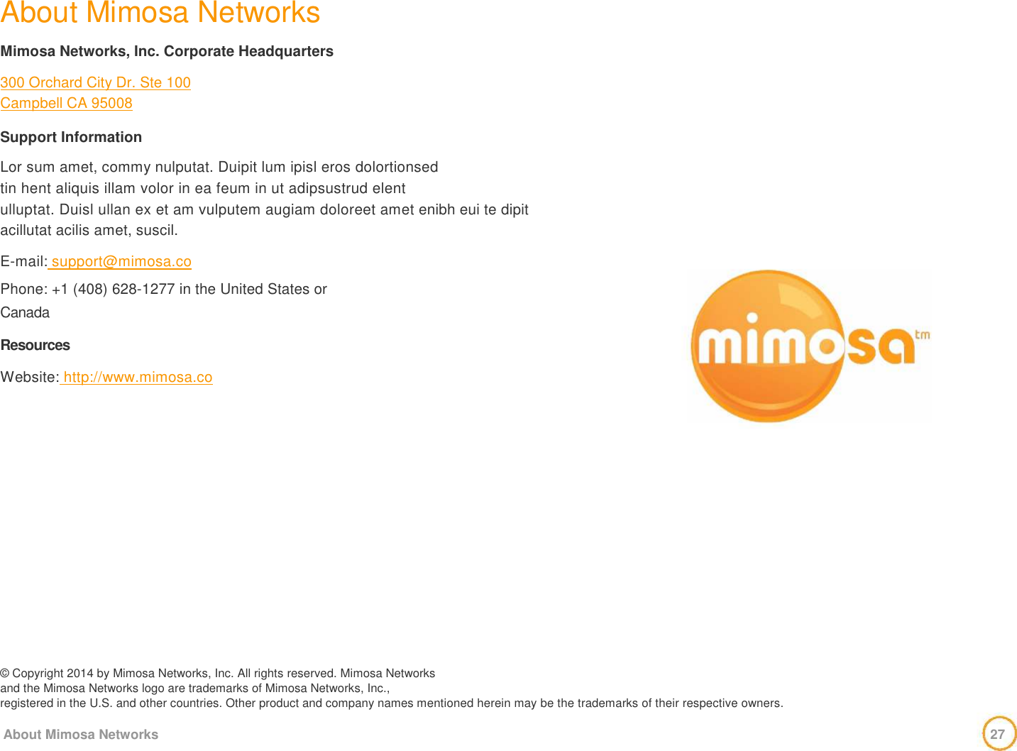  About Mimosa Networks   Mimosa Networks, Inc. Corporate Headquarters   300 Orchard City Dr. Ste 100  Campbell CA 95008   Support Information   Lor sum amet, commy nulputat. Duipit lum ipisl eros dolortionsed  tin hent aliquis illam volor in ea feum in ut adipsustrud elent  ulluptat. Duisl ullan ex et am vulputem augiam doloreet amet enibh eui te dipit acillutat acilis amet, suscil.   E-mail: support@mimosa.co  Phone: +1 (408) 628-1277 in the United States or  Canada   Resources   Website: http://www.mimosa.co                   © Copyright 2014 by Mimosa Networks, Inc. All rights reserved. Mimosa Networks  and the Mimosa Networks logo are trademarks of Mimosa Networks, Inc.,  registered in the U.S. and other countries. Other product and company names mentioned herein may be the trademarks of their respective owners.   About Mimosa Networks                                         27       
