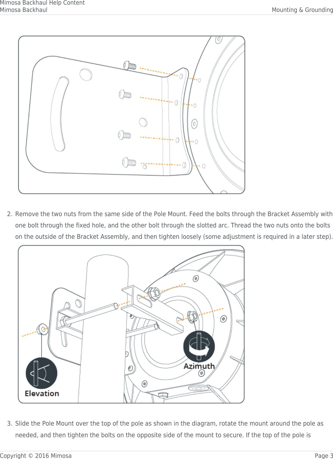 Mimosa Backhaul Help ContentMimosa Backhaul Mounting &amp; GroundingCopyright © 2016 Mimosa Page 3 Remove the two nuts from the same side of the Pole Mount. Feed the bolts through the Bracket Assembly with2.one bolt through the fixed hole, and the other bolt through the slotted arc. Thread the two nuts onto the boltson the outside of the Bracket Assembly, and then tighten loosely (some adjustment is required in a later step). Slide the Pole Mount over the top of the pole as shown in the diagram, rotate the mount around the pole as3.needed, and then tighten the bolts on the opposite side of the mount to secure. If the top of the pole is