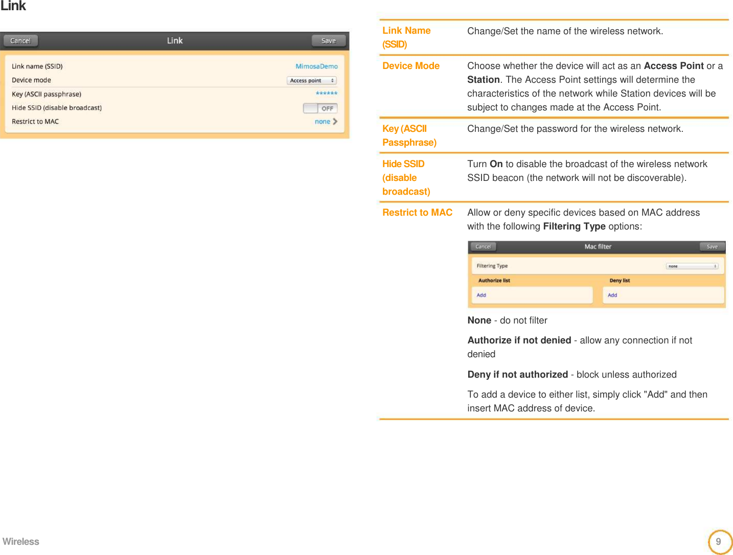 Link    Link Name  (SSID)   Device Mode      Key (ASCII  Passphrase)   Hide SSID  (disable  broadcast)   Restrict to MAC      Change/Set the name of the wireless network.    Choose whether the device will act as an Access Point or a Station. The Access Point settings will determine the characteristics of the network while Station devices will be subject to changes made at the Access Point.   Change/Set the password for the wireless network.    Turn On to disable the broadcast of the wireless network SSID beacon (the network will not be discoverable).    Allow or deny specific devices based on MAC address  with the following Filtering Type options:        None - do not filter   Authorize if not denied - allow any connection if not  denied   Deny if not authorized - block unless authorized   To add a device to either list, simply click &quot;Add&quot; and then insert MAC address of device.             Wireless  9 