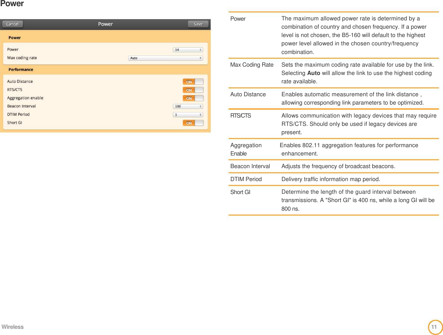Power     Power       Max Coding Rate     Auto Distance    RTS/CTS    The maximum allowed power rate is determined by a combination of country and chosen frequency. If a power level is not chosen, the B5-160 will default to the highest power level allowed in the chosen country/frequency combination.   Sets the maximum coding rate available for use by the link. Selecting Auto will allow the link to use the highest coding rate available.   Enables automatic measurement of the link distance ,  allowing corresponding link parameters to be optimized.   Allows communication with legacy devices that may require RTS/CTS. Should only be used if legacy devices are present.   Aggregation    Enables 802.11 aggregation features for performance   Enable   Beacon Interval   DTIM Period   Short GI  enhancement.   Adjusts the frequency of broadcast beacons.   Delivery traffic information map period.   Determine the length of the guard interval between transmissions. A &quot;Short GI&quot; is 400 ns, while a long GI will be 800 ns.                Wireless  11  