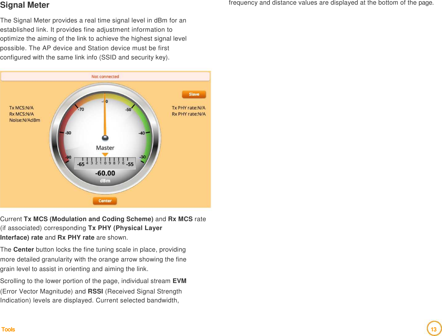 Signal Meter    The Signal Meter provides a real time signal level in dBm for an  established link. It provides fine adjustment information to  optimize the aiming of the link to achieve the highest signal level  possible. The AP device and Station device must be first  configured with the same link info (SSID and security key).   frequency and distance values are displayed at the bottom of the page.                      Current Tx MCS (Modulation and Coding Scheme) and Rx MCS rate (if associated) corresponding Tx PHY (Physical Layer  Interface) rate and Rx PHY rate are shown.  The Center button locks the fine tuning scale in place, providing  more detailed granularity with the orange arrow showing the fine  grain level to assist in orienting and aiming the link.  Scrolling to the lower portion of the page, individual stream EVM  (Error Vector Magnitude) and RSSI (Received Signal Strength  Indication) levels are displayed. Current selected bandwidth,     Tools                                    13  