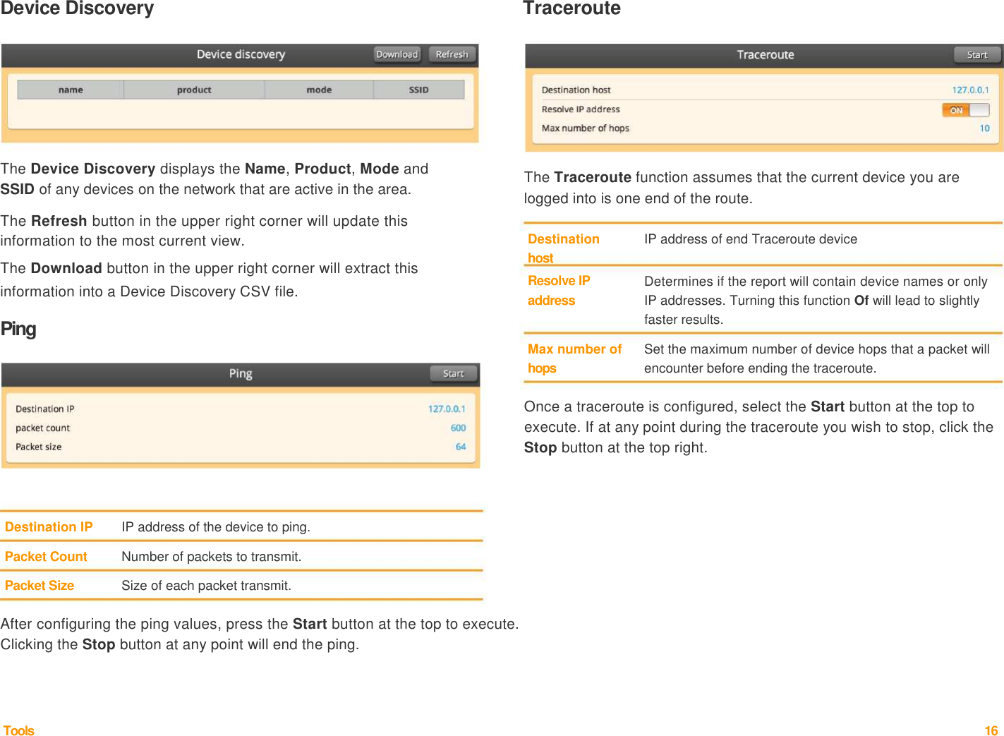 Device Discovery   Traceroute           The Device Discovery displays the Name, Product, Mode and  SSID of any devices on the network that are active in the area.   The Refresh button in the upper right corner will update this           The Traceroute function assumes that the current device you are logged into is one end of the route.   information to the most current view.  The Download button in the upper right corner will extract this  information into a Device Discovery CSV file.   Ping  Destination  host  Resolve IP  address    Max number of  hops  IP address of end Traceroute device   Determines if the report will contain device names or only IP addresses. Turning this function Of will lead to slightly faster results.   Set the maximum number of device hops that a packet will encounter before ending the traceroute.    Once a traceroute is configured, select the Start button at the top to execute. If at any point during the traceroute you wish to stop, click the Stop button at the top right.       Destination IP  IP address of the device to ping.   Packet Count  Number of packets to transmit.   Packet Size  Size of each packet transmit.    After configuring the ping values, press the Start button at the top to execute. Clicking the Stop button at any point will end the ping.       Tools  16  