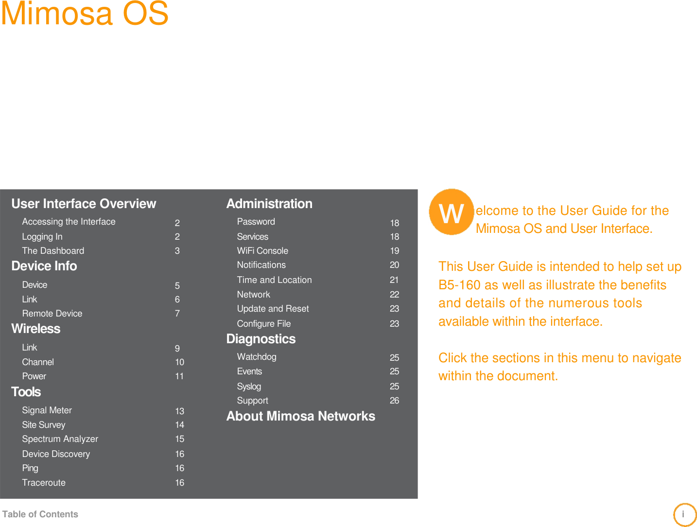 Mimosa OS                User Interface Overview   Accessing the Interface  Logging In  The Dashboard                 2 23              Administration  Password  Services  WiFi Console                 18  18 19               w               elcome to the User Guide for the Mimosa OS and User Interface.  Device Info  Device  Link  Remote Device  Wireless  Link  Channel  Power  Tools  Signal Meter  Site Survey  Spectrum Analyzer  Device Discovery  Ping  Traceroute    5 67   9 10 11    13  14 15  16  16 16  Notifications  Time and Location  Network  Update and Reset  Configure File  Diagnostics   Watchdog  Events  Syslog  Support  About Mimosa Networks   20  21  22 23  23    25  25  25  26  This User Guide is intended to help set up   B5-160 as well as illustrate the benefits and details of the numerous tools available within the interface.    Click the sections in this menu to navigate within the document.     Table of Contents  i 