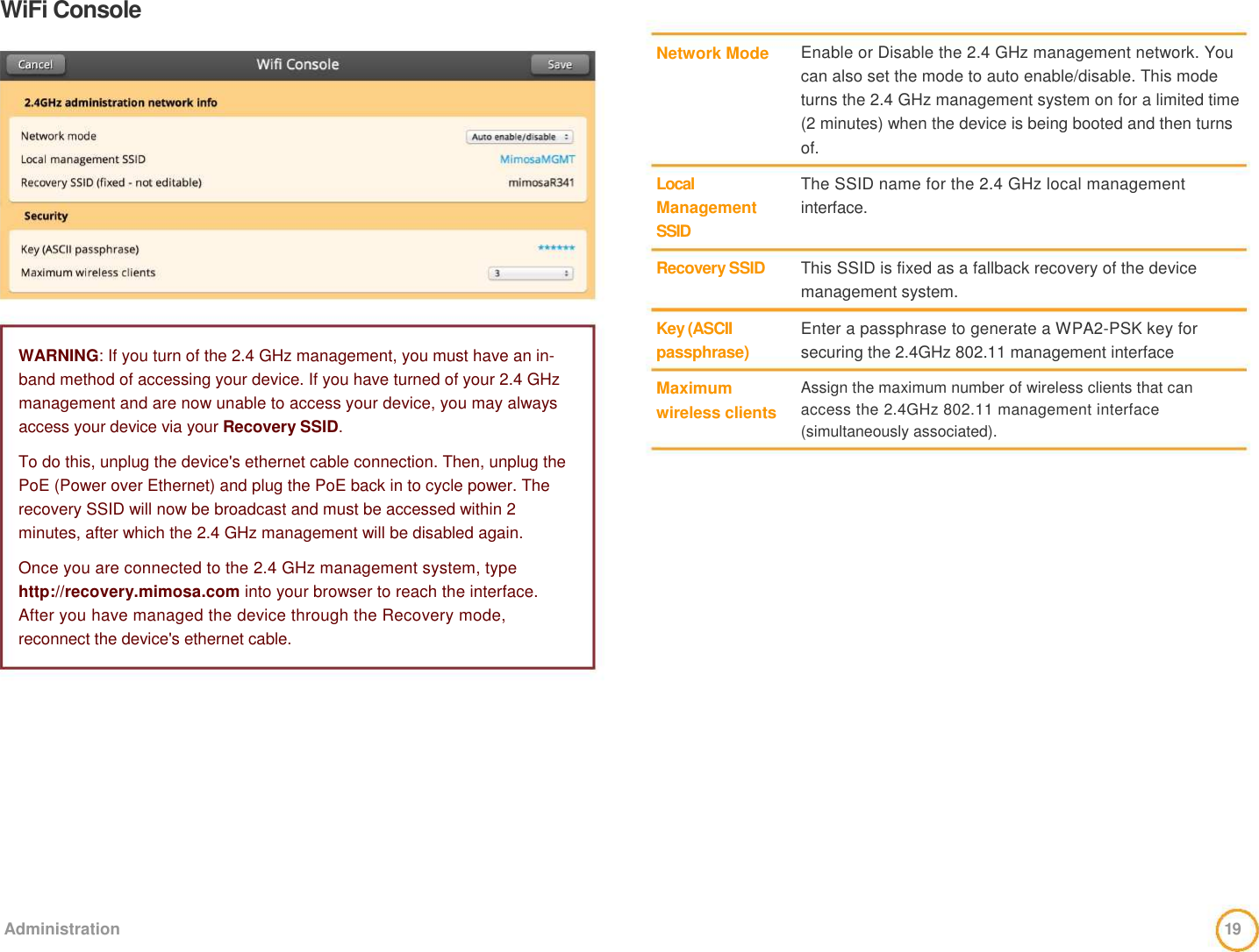 WiFi Console                 WARNING: If you turn of the 2.4 GHz management, you must have an in-band method of accessing your device. If you have turned of your 2.4 GHz management and are now unable to access your device, you may always access your device via your Recovery SSID.   To do this, unplug the device&apos;s ethernet cable connection. Then, unplug the PoE (Power over Ethernet) and plug the PoE back in to cycle power. The recovery SSID will now be broadcast and must be accessed within 2 minutes, after which the 2.4 GHz management will be disabled again.   Once you are connected to the 2.4 GHz management system, type http://recovery.mimosa.com into your browser to reach the interface. After you have managed the device through the Recovery mode, reconnect the device&apos;s ethernet cable.     Network Mode       Local  Management  SSID   Recovery SSID    Key (ASCII  passphrase)   Maximum  wireless clients     Enable or Disable the 2.4 GHz management network. You can also set the mode to auto enable/disable. This mode turns the 2.4 GHz management system on for a limited time (2 minutes) when the device is being booted and then turns of.   The SSID name for the 2.4 GHz local management interface.    This SSID is fixed as a fallback recovery of the device management system.   Enter a passphrase to generate a WPA2-PSK key for  securing the 2.4GHz 802.11 management interface   Assign the maximum number of wireless clients that can access the 2.4GHz 802.11 management interface (simultaneously associated).              Administration  19  