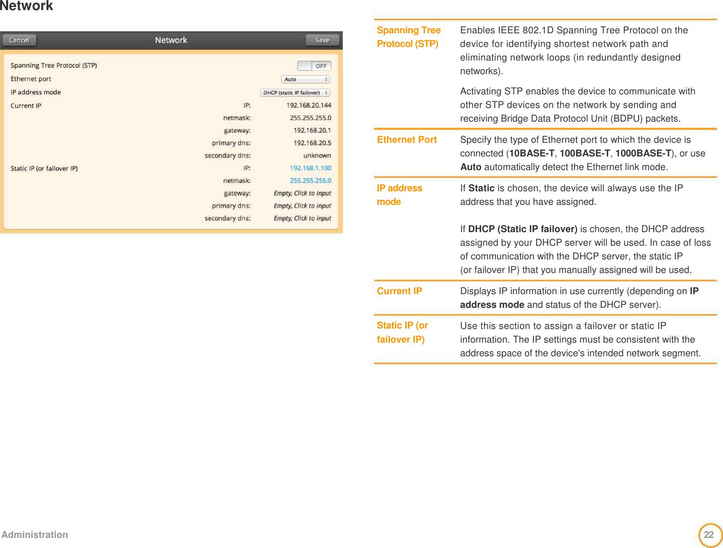 Network     Spanning Tree Protocol (STP)         Ethernet Port     IP address  mode        Current IP    Static IP (or failover IP)     Enables IEEE 802.1D Spanning Tree Protocol on the device for identifying shortest network path and eliminating network loops (in redundantly designed networks).   Activating STP enables the device to communicate with other STP devices on the network by sending and  receiving Bridge Data Protocol Unit (BDPU) packets.   Specify the type of Ethernet port to which the device is connected (10BASE-T, 100BASE-T, 1000BASE-T), or use Auto automatically detect the Ethernet link mode.   If Static is chosen, the device will always use the IP address that you have assigned.   If DHCP (Static IP failover) is chosen, the DHCP address assigned by your DHCP server will be used. In case of loss of communication with the DHCP server, the static IP  (or failover IP) that you manually assigned will be used.   Displays IP information in use currently (depending on IP address mode and status of the DHCP server).   Use this section to assign a failover or static IP information. The IP settings must be consistent with the address space of the device&apos;s intended network segment.                 Administration  22  