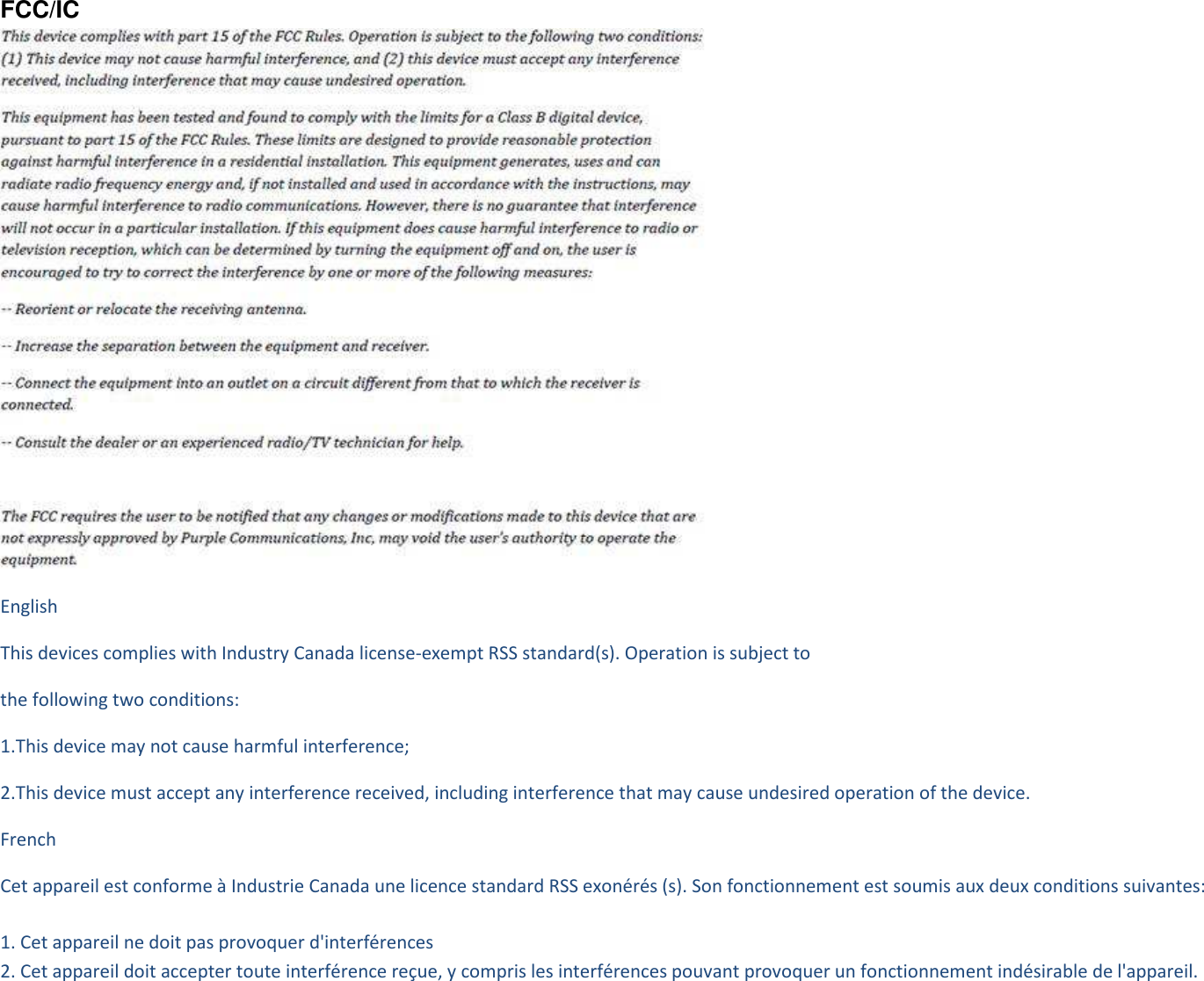 FCC/IC  English This devices complies with Industry Canada license-exempt RSS standard(s). Operation is subject to the following two conditions: 1.This device may not cause harmful interference; 2.This device must accept any interference received, including interference that may cause undesired operation of the device. French   Cet appareil est conforme à Industrie Canada une licence standard RSS exonérés (s). Son fonctionnement est soumis aux deux conditions suivantes:  1. Cet appareil ne doit pas provoquer d&apos;interférences 2. Cet appareil doit accepter toute interférence reçue, y compris les interférences pouvant provoquer un fonctionnement indésirable de l&apos;appareil.   