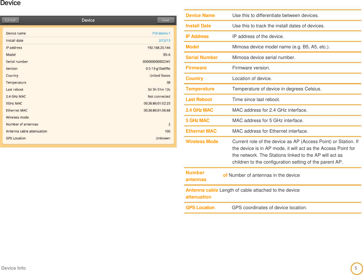 Device     Device Name   Install Date   IP Address   Model   Serial Number   Firmware   Country   Temperature   Last Reboot   2.4 GHz MAC   5 GHz MAC   Ethernet MAC   Wireless Mode      Number  antennas      Use this to differentiate between devices.   Use this to track the install dates of devices.   IP address of the device.   Mimosa device model name (e.g. B5, A5, etc.).   Mimosa device serial number.   Firmware version.   Location of device.   Temperature of device in degrees Celsius.   Time since last reboot.   MAC address for 2.4 GHz interface.   MAC address for 5 GHz interface.   MAC address for Ethernet interface.   Current role of the device as AP (Access Point) or Station. If the device is in AP mode, it will act as the Access Point for the network. The Stations linked to the AP will act as children to the configuration setting of the parent AP.   of Number of antennas in the device    Antenna cable Length of cable attached to the device  attenuation    GPS Location  GPS coordinates of device location.            Device Info  5 