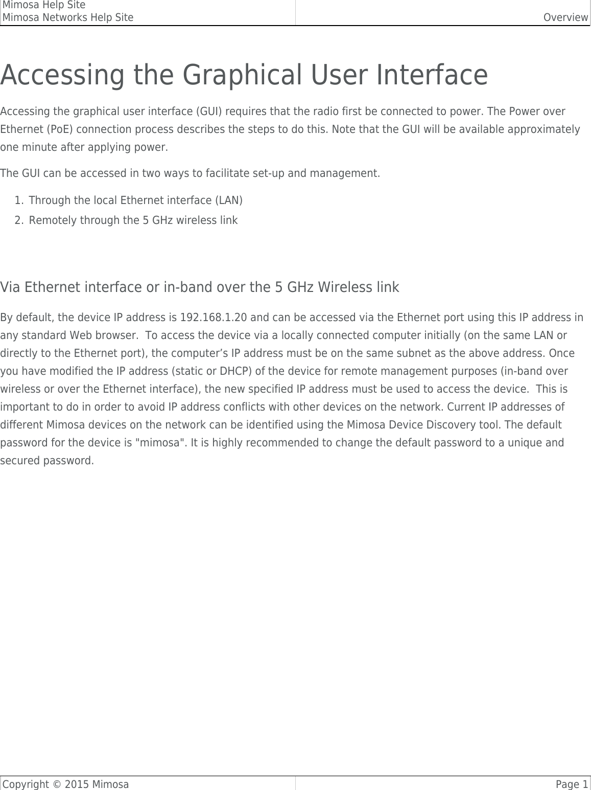 Mimosa Help SiteMimosa Networks Help Site OverviewCopyright © 2015 Mimosa Page 1Accessing the Graphical User InterfaceAccessing the graphical user interface (GUI) requires that the radio first be connected to power. The Power overEthernet (PoE) connection process describes the steps to do this. Note that the GUI will be available approximatelyone minute after applying power.The GUI can be accessed in two ways to facilitate set-up and management.Through the local Ethernet interface (LAN)1.Remotely through the 5 GHz wireless link2. Via Ethernet interface or in-band over the 5 GHz Wireless linkBy default, the device IP address is 192.168.1.20 and can be accessed via the Ethernet port using this IP address inany standard Web browser.  To access the device via a locally connected computer initially (on the same LAN ordirectly to the Ethernet port), the computer’s IP address must be on the same subnet as the above address. Onceyou have modified the IP address (static or DHCP) of the device for remote management purposes (in-band overwireless or over the Ethernet interface), the new specified IP address must be used to access the device.  This isimportant to do in order to avoid IP address conflicts with other devices on the network. Current IP addresses ofdifferent Mimosa devices on the network can be identified using the Mimosa Device Discovery tool. The defaultpassword for the device is &quot;mimosa&quot;. It is highly recommended to change the default password to a unique andsecured password.