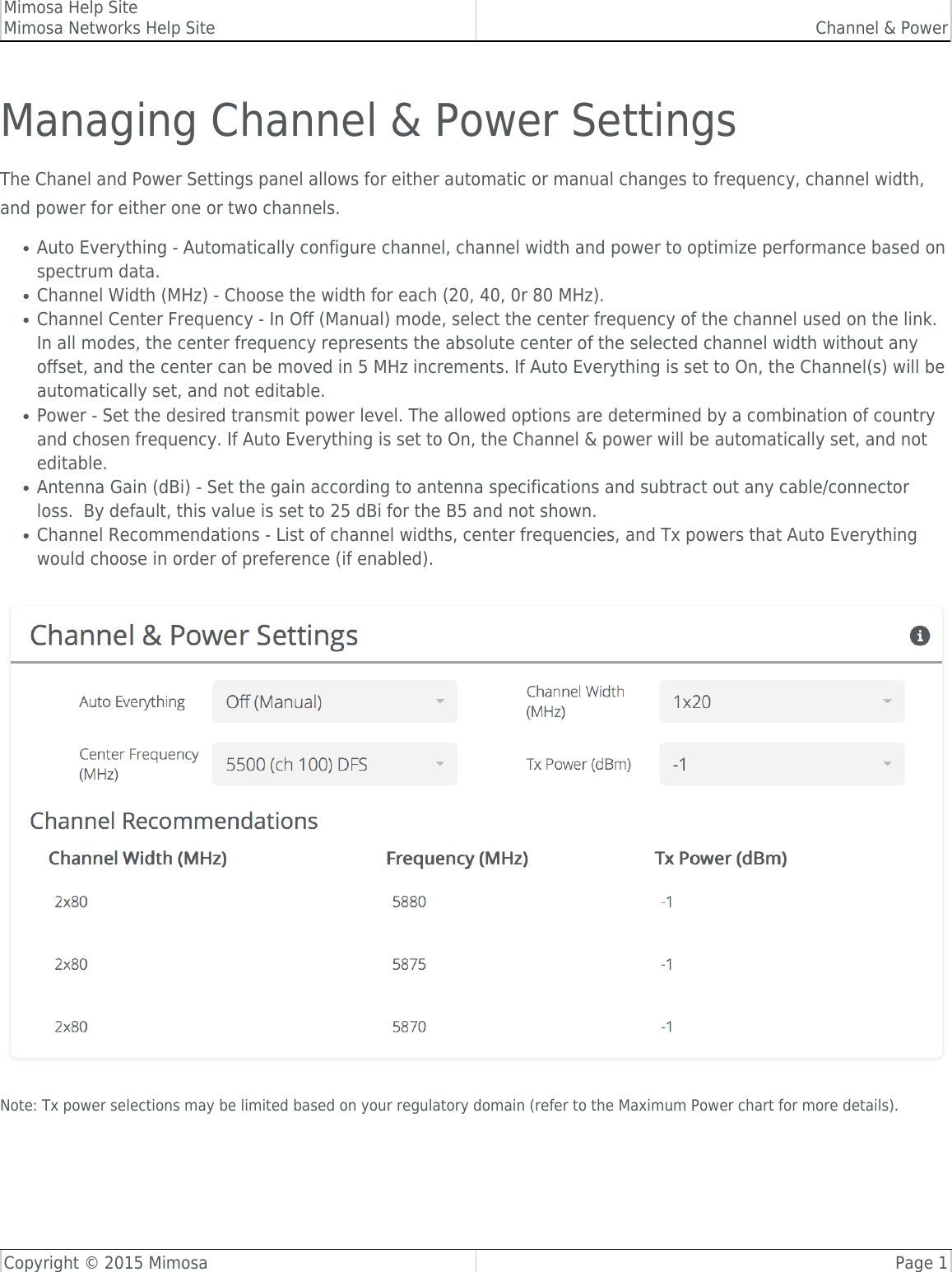 Mimosa Help SiteMimosa Networks Help Site Channel &amp; PowerCopyright © 2015 Mimosa Page 1Managing Channel &amp; Power SettingsThe Chanel and Power Settings panel allows for either automatic or manual changes to frequency, channel width,and power for either one or two channels.Auto Everything - Automatically configure channel, channel width and power to optimize performance based on●spectrum data.Channel Width (MHz) - Choose the width for each (20, 40, 0r 80 MHz). ●Channel Center Frequency - In Off (Manual) mode, select the center frequency of the channel used on the link.●In all modes, the center frequency represents the absolute center of the selected channel width without anyoffset, and the center can be moved in 5 MHz increments. If Auto Everything is set to On, the Channel(s) will beautomatically set, and not editable.Power - Set the desired transmit power level. The allowed options are determined by a combination of country●and chosen frequency. If Auto Everything is set to On, the Channel &amp; power will be automatically set, and noteditable. Antenna Gain (dBi) - Set the gain according to antenna specifications and subtract out any cable/connector●loss.  By default, this value is set to 25 dBi for the B5 and not shown.Channel Recommendations - List of channel widths, center frequencies, and Tx powers that Auto Everything●would choose in order of preference (if enabled).Note: Tx power selections may be limited based on your regulatory domain (refer to the Maximum Power chart for more details).