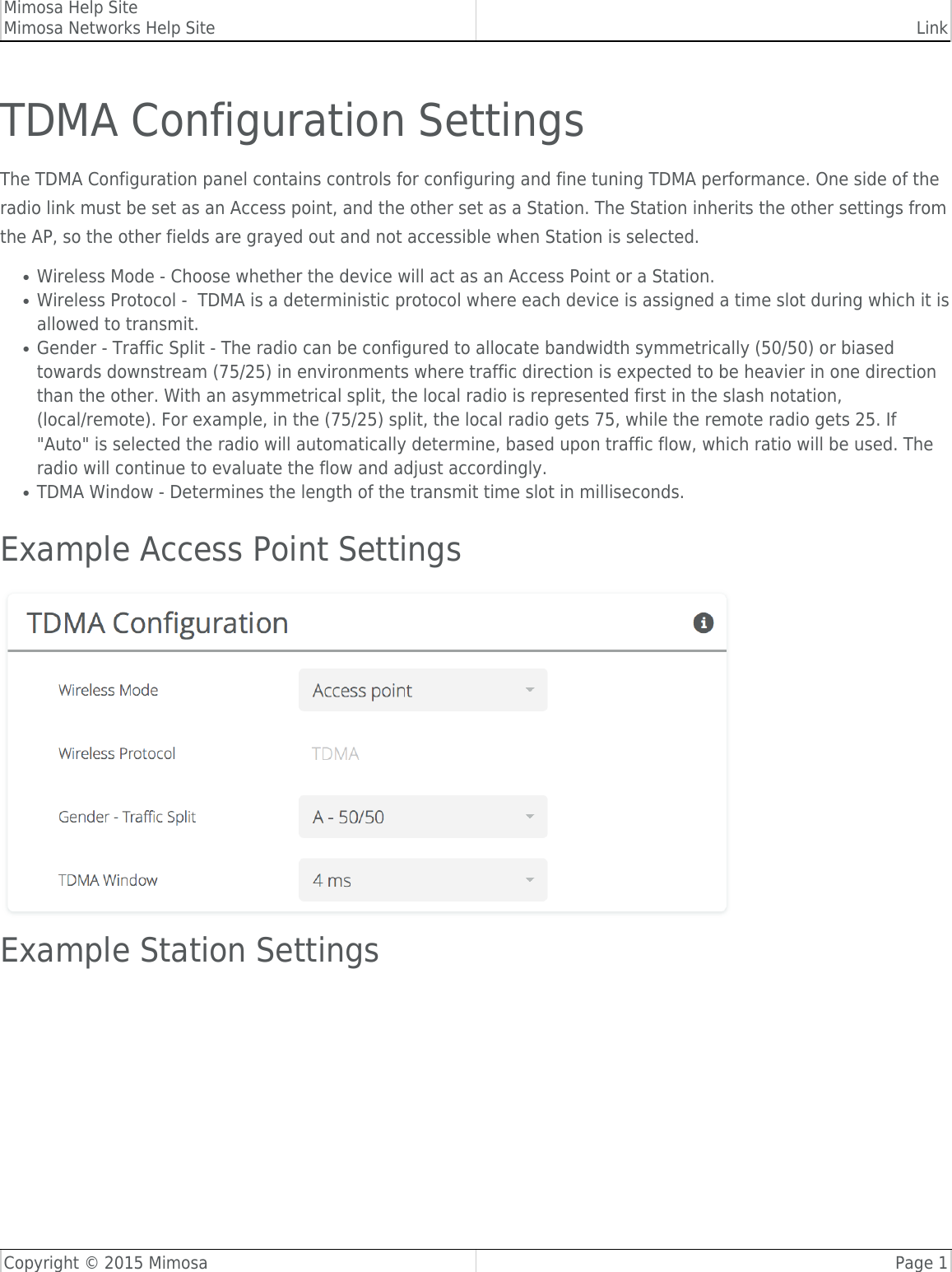 Mimosa Help SiteMimosa Networks Help Site LinkCopyright © 2015 Mimosa Page 1TDMA Configuration SettingsThe TDMA Configuration panel contains controls for configuring and fine tuning TDMA performance. One side of theradio link must be set as an Access point, and the other set as a Station. The Station inherits the other settings fromthe AP, so the other fields are grayed out and not accessible when Station is selected.Wireless Mode - Choose whether the device will act as an Access Point or a Station.●Wireless Protocol -  TDMA is a deterministic protocol where each device is assigned a time slot during which it is●allowed to transmit. Gender - Traffic Split - The radio can be configured to allocate bandwidth symmetrically (50/50) or biased●towards downstream (75/25) in environments where traffic direction is expected to be heavier in one directionthan the other. With an asymmetrical split, the local radio is represented first in the slash notation,(local/remote). For example, in the (75/25) split, the local radio gets 75, while the remote radio gets 25. If&quot;Auto&quot; is selected the radio will automatically determine, based upon traffic flow, which ratio will be used. Theradio will continue to evaluate the flow and adjust accordingly.TDMA Window - Determines the length of the transmit time slot in milliseconds.●Example Access Point SettingsExample Station Settings