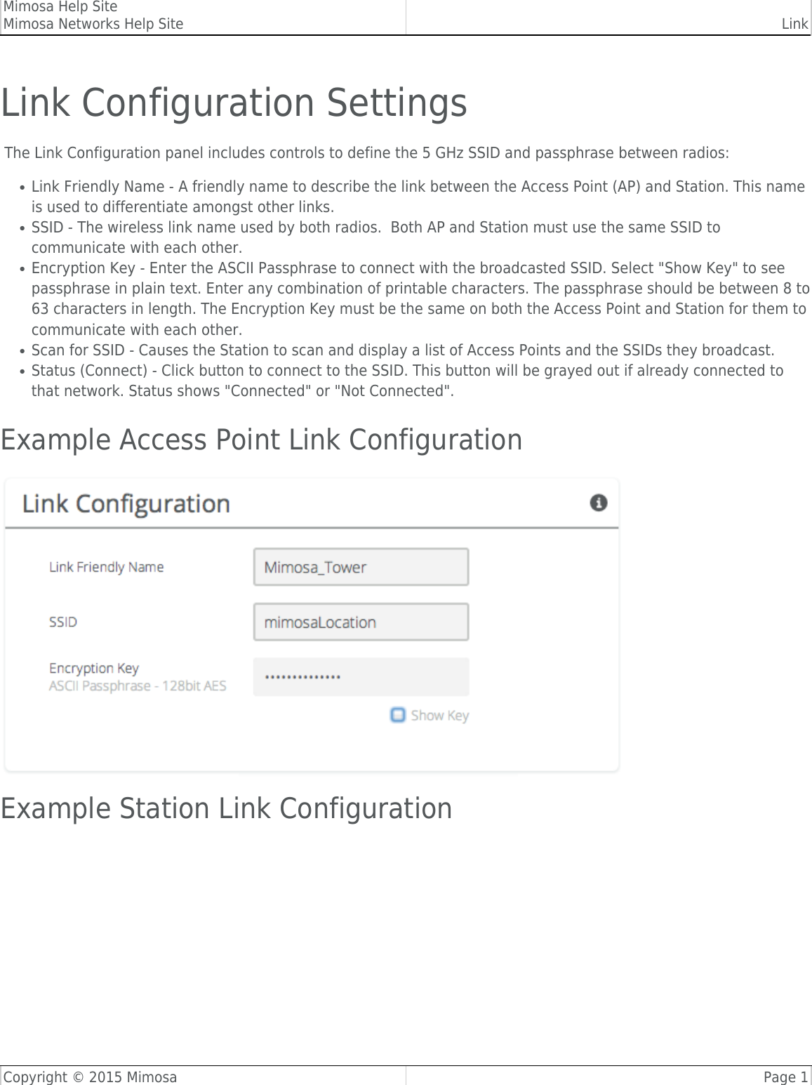 Mimosa Help SiteMimosa Networks Help Site LinkCopyright © 2015 Mimosa Page 1Link Configuration Settings The Link Configuration panel includes controls to define the 5 GHz SSID and passphrase between radios:Link Friendly Name - A friendly name to describe the link between the Access Point (AP) and Station. This name●is used to differentiate amongst other links.SSID - The wireless link name used by both radios.  Both AP and Station must use the same SSID to●communicate with each other.Encryption Key - Enter the ASCII Passphrase to connect with the broadcasted SSID. Select &quot;Show Key&quot; to see●passphrase in plain text. Enter any combination of printable characters. The passphrase should be between 8 to63 characters in length. The Encryption Key must be the same on both the Access Point and Station for them tocommunicate with each other.Scan for SSID - Causes the Station to scan and display a list of Access Points and the SSIDs they broadcast.●Status (Connect) - Click button to connect to the SSID. This button will be grayed out if already connected to●that network. Status shows &quot;Connected&quot; or &quot;Not Connected&quot;.Example Access Point Link Configuration​Example Station Link Configuration