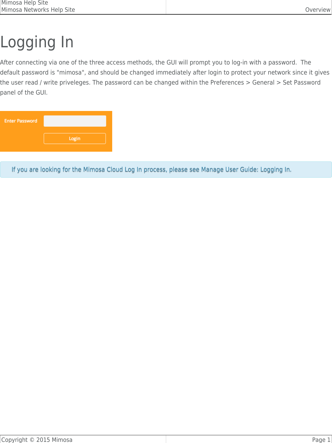 Mimosa Help SiteMimosa Networks Help Site OverviewCopyright © 2015 Mimosa Page 1Logging InAfter connecting via one of the three access methods, the GUI will prompt you to log-in with a password.  Thedefault password is &quot;mimosa&quot;, and should be changed immediately after login to protect your network since it givesthe user read / write priveleges. The password can be changed within the Preferences &gt; General &gt; Set Passwordpanel of the GUI.If you are looking for the Mimosa Cloud Log In process, please see Manage User Guide: Logging In.If you are looking for the Mimosa Cloud Log In process, please see Manage User Guide: Logging In.