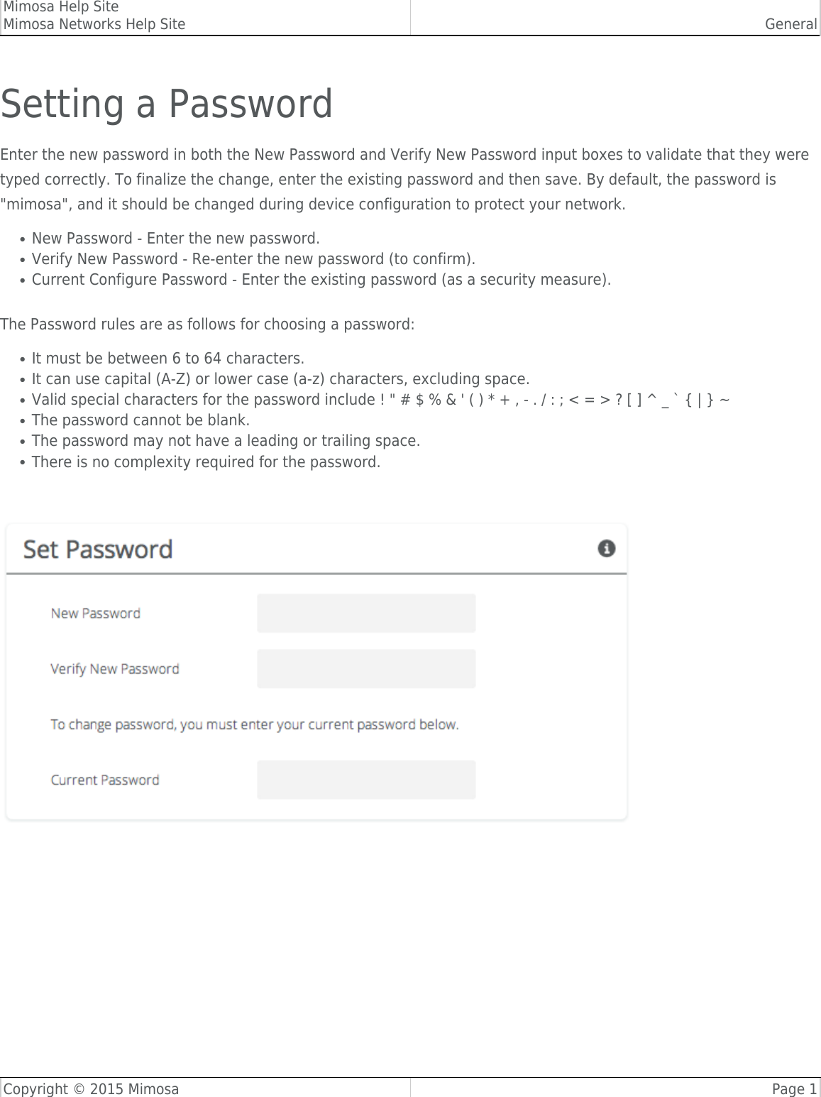 Mimosa Help SiteMimosa Networks Help Site GeneralCopyright © 2015 Mimosa Page 1Setting a PasswordEnter the new password in both the New Password and Verify New Password input boxes to validate that they weretyped correctly. To finalize the change, enter the existing password and then save. By default, the password is&quot;mimosa&quot;, and it should be changed during device configuration to protect your network.New Password - Enter the new password.●Verify New Password - Re-enter the new password (to confirm).●Current Configure Password - Enter the existing password (as a security measure).●The Password rules are as follows for choosing a password:It must be between 6 to 64 characters.●It can use capital (A-Z) or lower case (a-z) characters, excluding space.●Valid special characters for the password include ! &quot; # $ % &amp; &apos; ( ) * + , - . / : ; &lt; = &gt; ? [ ] ^ _ ` { | } ~●The password cannot be blank.●The password may not have a leading or trailing space.●There is no complexity required for the password.● 