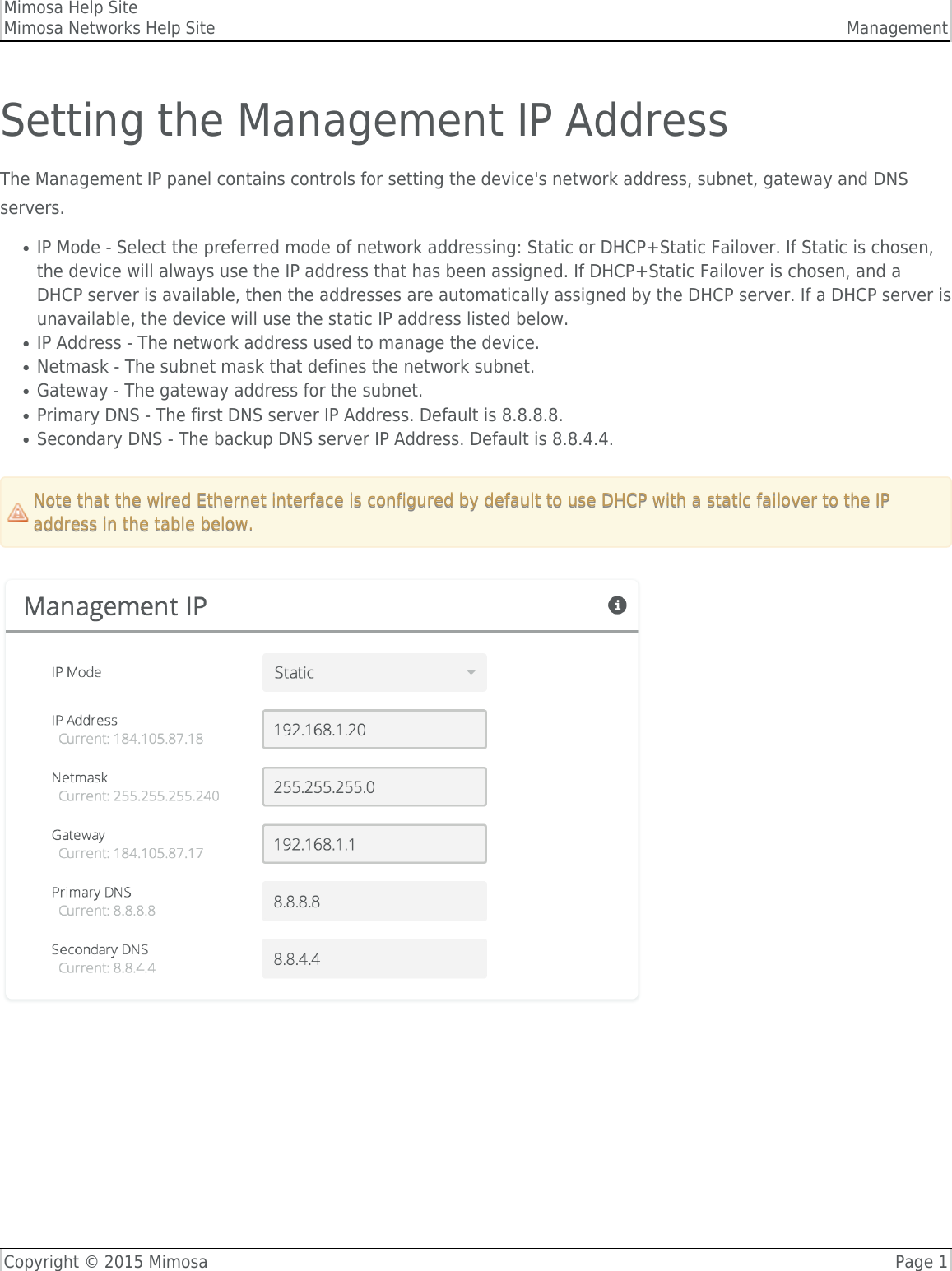 Mimosa Help SiteMimosa Networks Help Site ManagementCopyright © 2015 Mimosa Page 1Setting the Management IP AddressThe Management IP panel contains controls for setting the device&apos;s network address, subnet, gateway and DNSservers.IP Mode - Select the preferred mode of network addressing: Static or DHCP+Static Failover. If Static is chosen,●the device will always use the IP address that has been assigned. If DHCP+Static Failover is chosen, and aDHCP server is available, then the addresses are automatically assigned by the DHCP server. If a DHCP server isunavailable, the device will use the static IP address listed below.IP Address - The network address used to manage the device.●Netmask - The subnet mask that defines the network subnet.●Gateway - The gateway address for the subnet.●Primary DNS - The first DNS server IP Address. Default is 8.8.8.8.●Secondary DNS - The backup DNS server IP Address. Default is 8.8.4.4.●Note that the wired Ethernet interface is configured by default to use DHCP with a static failover to the IPNote that the wired Ethernet interface is configured by default to use DHCP with a static failover to the IPaddress in the table below.address in the table below.​