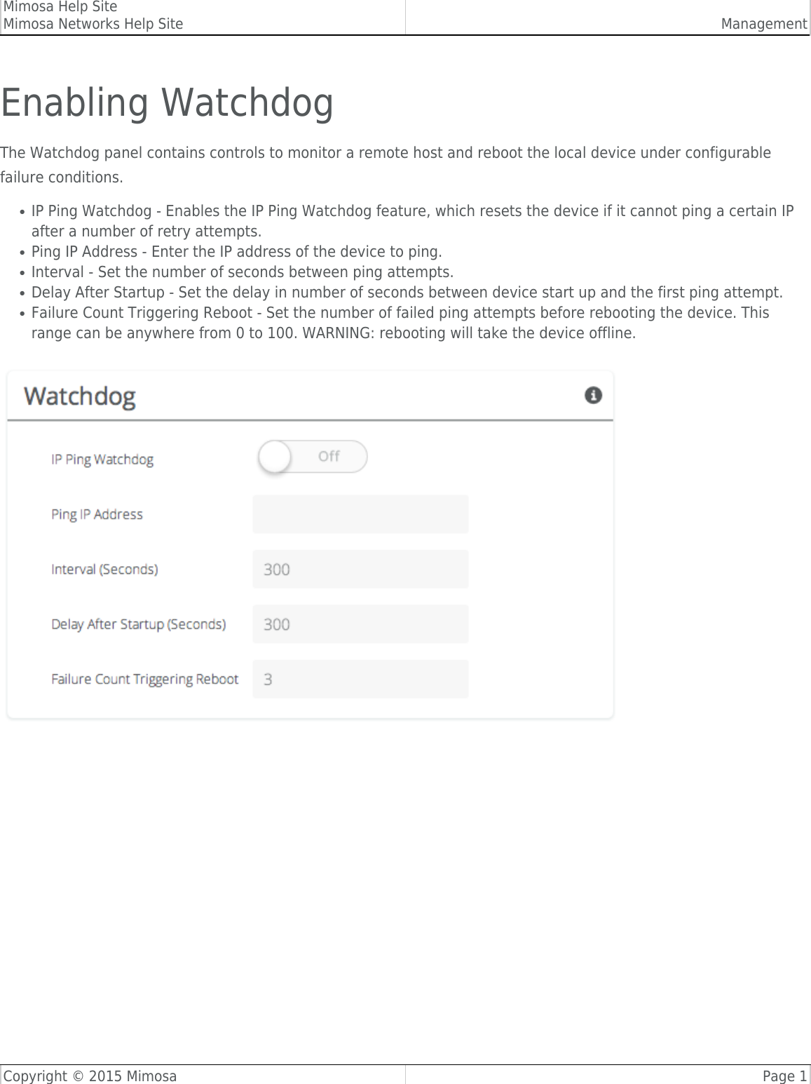 Mimosa Help SiteMimosa Networks Help Site ManagementCopyright © 2015 Mimosa Page 1Enabling WatchdogThe Watchdog panel contains controls to monitor a remote host and reboot the local device under configurablefailure conditions.IP Ping Watchdog - Enables the IP Ping Watchdog feature, which resets the device if it cannot ping a certain IP●after a number of retry attempts.Ping IP Address - Enter the IP address of the device to ping.●Interval - Set the number of seconds between ping attempts.  ●Delay After Startup - Set the delay in number of seconds between device start up and the first ping attempt.  ●Failure Count Triggering Reboot - Set the number of failed ping attempts before rebooting the device. This●range can be anywhere from 0 to 100. WARNING: rebooting will take the device offline.  