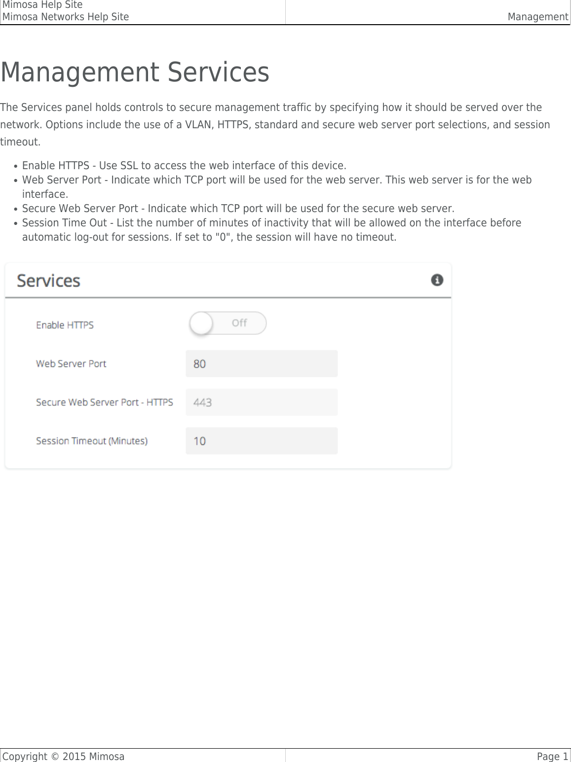 Mimosa Help SiteMimosa Networks Help Site ManagementCopyright © 2015 Mimosa Page 1Management ServicesThe Services panel holds controls to secure management traffic by specifying how it should be served over thenetwork. Options include the use of a VLAN, HTTPS, standard and secure web server port selections, and sessiontimeout.Enable HTTPS - Use SSL to access the web interface of this device.●Web Server Port - Indicate which TCP port will be used for the web server. This web server is for the web●interface.Secure Web Server Port - Indicate which TCP port will be used for the secure web server.●Session Time Out - List the number of minutes of inactivity that will be allowed on the interface before●automatic log-out for sessions. If set to &quot;0&quot;, the session will have no timeout.