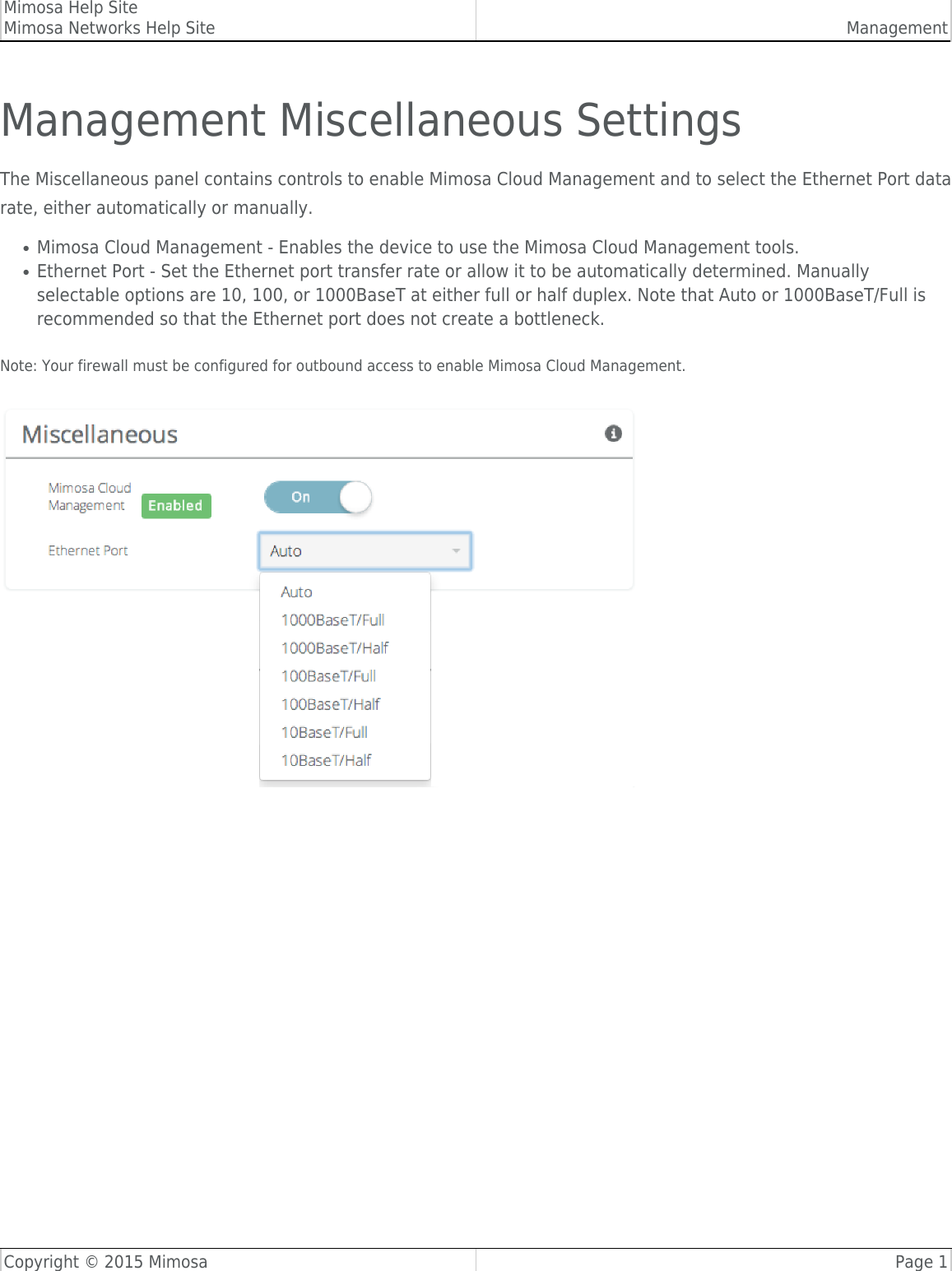 Mimosa Help SiteMimosa Networks Help Site ManagementCopyright © 2015 Mimosa Page 1Management Miscellaneous SettingsThe Miscellaneous panel contains controls to enable Mimosa Cloud Management and to select the Ethernet Port datarate, either automatically or manually.Mimosa Cloud Management - Enables the device to use the Mimosa Cloud Management tools.●Ethernet Port - Set the Ethernet port transfer rate or allow it to be automatically determined. Manually●selectable options are 10, 100, or 1000BaseT at either full or half duplex. Note that Auto or 1000BaseT/Full isrecommended so that the Ethernet port does not create a bottleneck.  Note: Your firewall must be configured for outbound access to enable Mimosa Cloud Management.