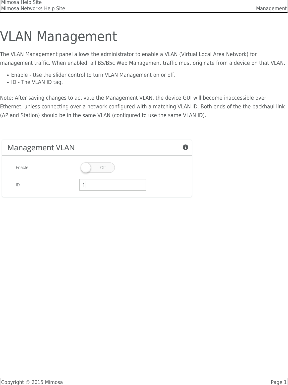 Mimosa Help SiteMimosa Networks Help Site ManagementCopyright © 2015 Mimosa Page 1VLAN ManagementThe VLAN Management panel allows the administrator to enable a VLAN (Virtual Local Area Network) formanagement traffic. When enabled, all B5/B5c Web Management traffic must originate from a device on that VLAN.Enable - Use the slider control to turn VLAN Management on or off.●ID - The VLAN ID tag.●Note: After saving changes to activate the Management VLAN, the device GUI will become inaccessible overEthernet, unless connecting over a network configured with a matching VLAN ID. Both ends of the the backhaul link(AP and Station) should be in the same VLAN (configured to use the same VLAN ID).   