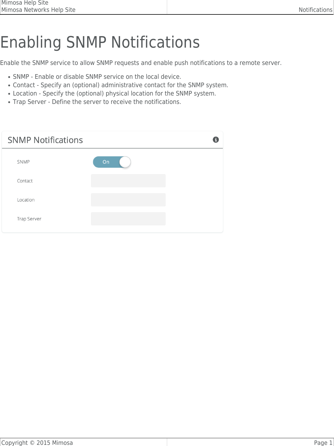 Mimosa Help SiteMimosa Networks Help Site NotificationsCopyright © 2015 Mimosa Page 1Enabling SNMP NotificationsEnable the SNMP service to allow SNMP requests and enable push notifications to a remote server.SNMP - Enable or disable SNMP service on the local device.●Contact - Specify an (optional) administrative contact for the SNMP system.●Location - Specify the (optional) physical location for the SNMP system.●Trap Server - Define the server to receive the notifications.● 