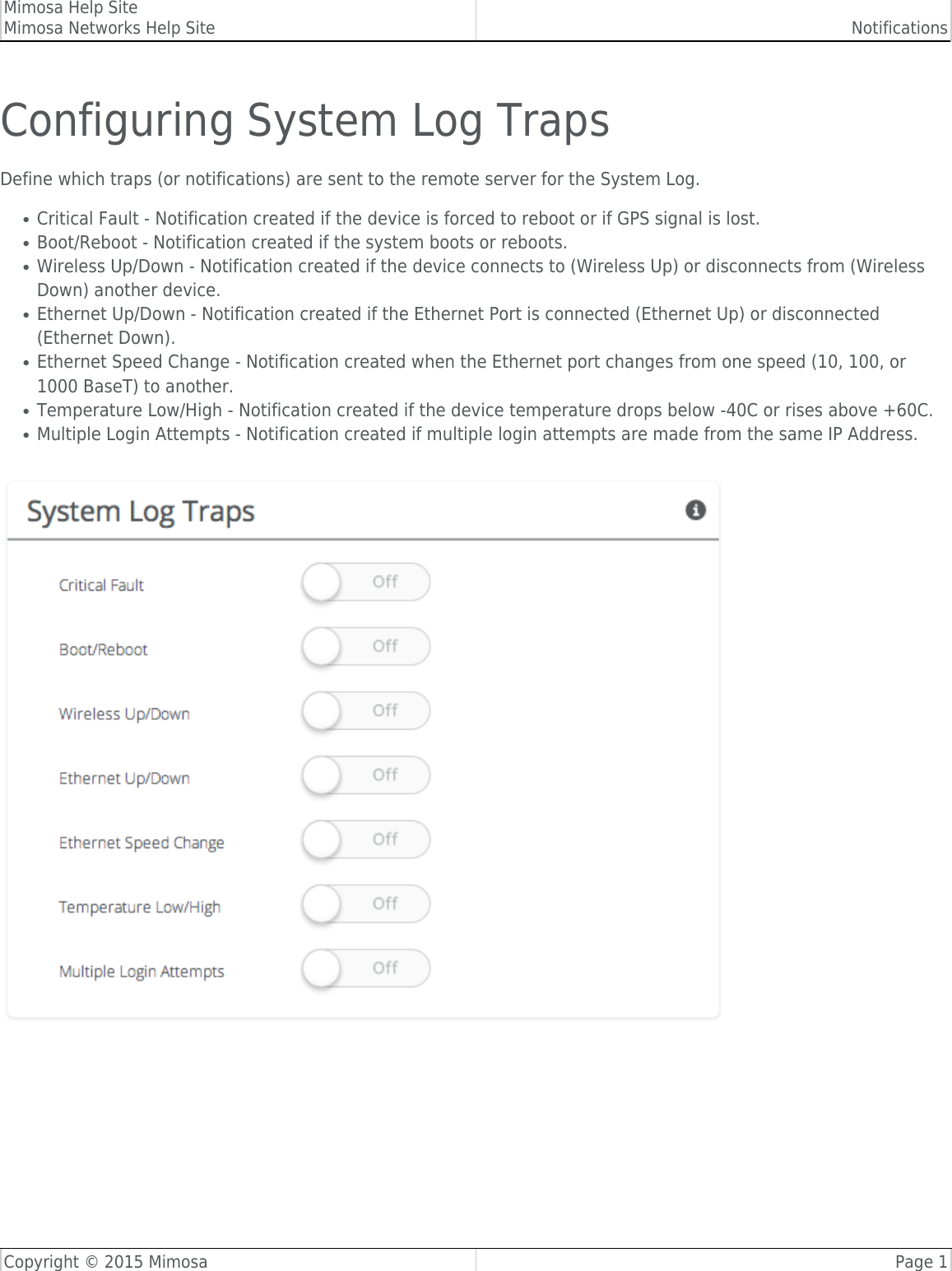 Mimosa Help SiteMimosa Networks Help Site NotificationsCopyright © 2015 Mimosa Page 1Configuring System Log TrapsDefine which traps (or notifications) are sent to the remote server for the System Log.Critical Fault - Notification created if the device is forced to reboot or if GPS signal is lost.●Boot/Reboot - Notification created if the system boots or reboots.●Wireless Up/Down - Notification created if the device connects to (Wireless Up) or disconnects from (Wireless●Down) another device.Ethernet Up/Down - Notification created if the Ethernet Port is connected (Ethernet Up) or disconnected●(Ethernet Down).Ethernet Speed Change - Notification created when the Ethernet port changes from one speed (10, 100, or●1000 BaseT) to another.Temperature Low/High - Notification created if the device temperature drops below -40C or rises above +60C.●Multiple Login Attempts - Notification created if multiple login attempts are made from the same IP Address.●