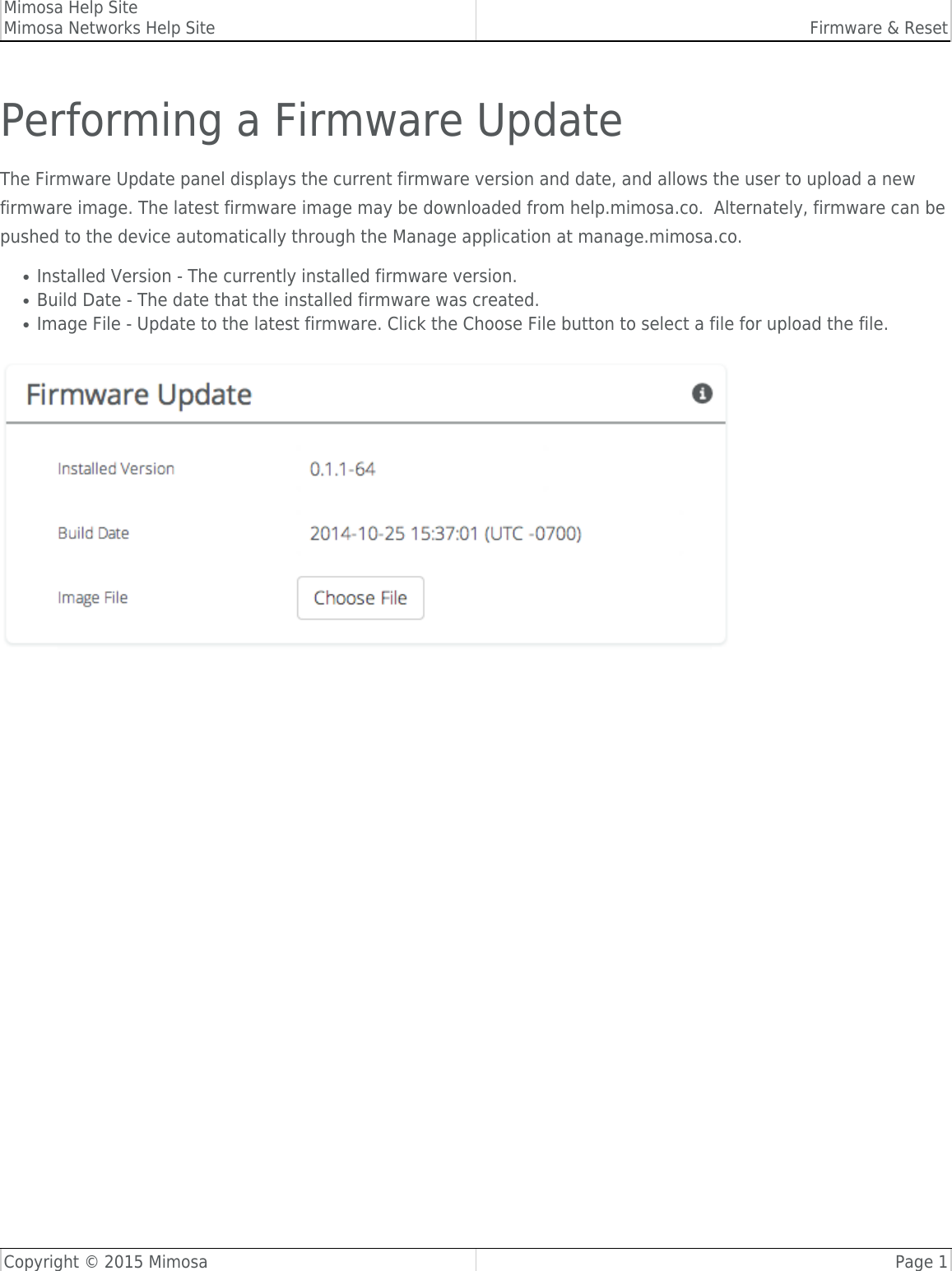 Mimosa Help SiteMimosa Networks Help Site Firmware &amp; ResetCopyright © 2015 Mimosa Page 1Performing a Firmware UpdateThe Firmware Update panel displays the current firmware version and date, and allows the user to upload a newfirmware image. The latest firmware image may be downloaded from help.mimosa.co.  Alternately, firmware can bepushed to the device automatically through the Manage application at manage.mimosa.co.Installed Version - The currently installed firmware version.●Build Date - The date that the installed firmware was created.●Image File - Update to the latest firmware. Click the Choose File button to select a file for upload the file.●
