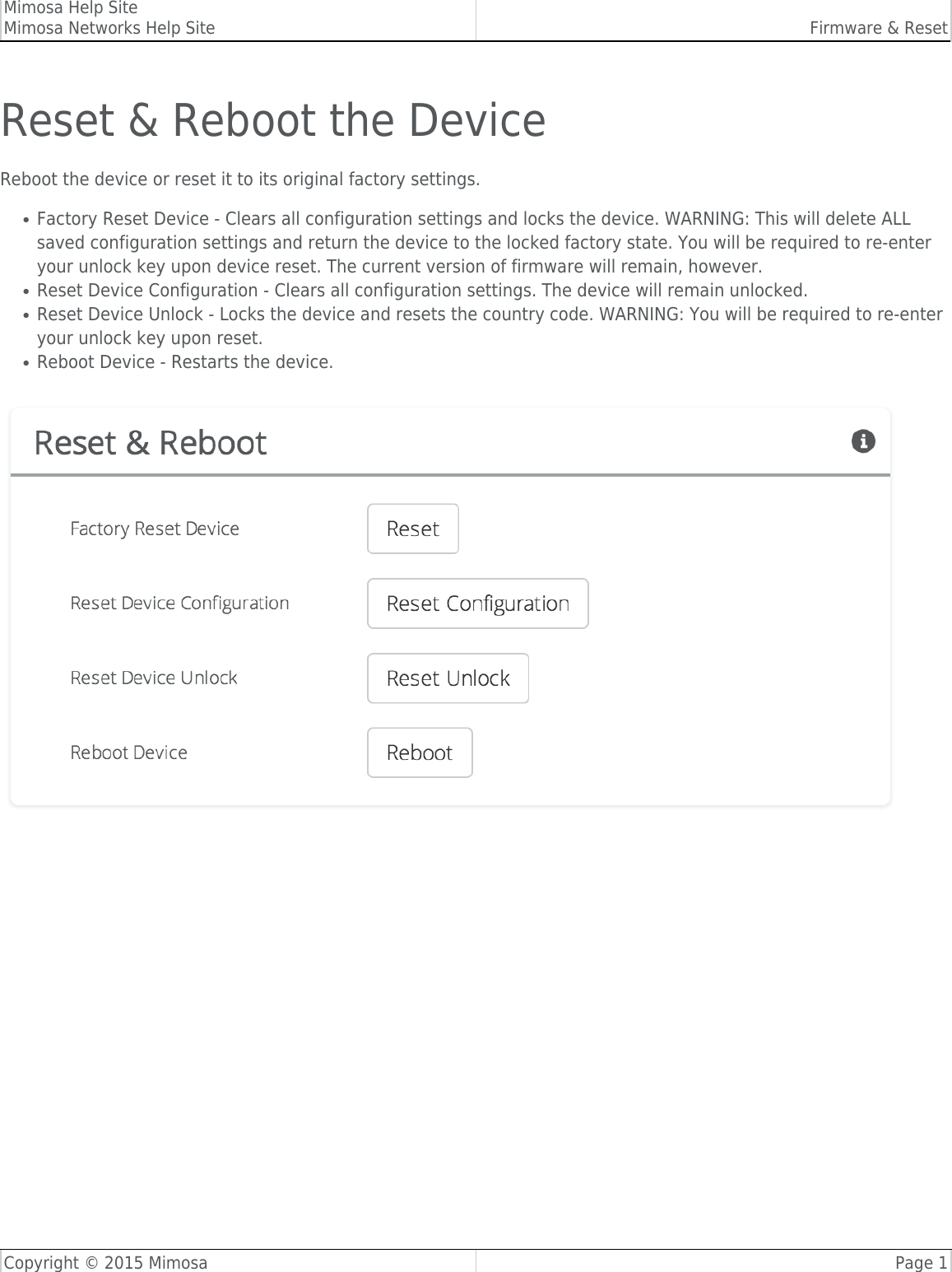 Mimosa Help SiteMimosa Networks Help Site Firmware &amp; ResetCopyright © 2015 Mimosa Page 1Reset &amp; Reboot the DeviceReboot the device or reset it to its original factory settings.Factory Reset Device - Clears all configuration settings and locks the device. WARNING: This will delete ALL●saved configuration settings and return the device to the locked factory state. You will be required to re-enteryour unlock key upon device reset. The current version of firmware will remain, however.Reset Device Configuration - Clears all configuration settings. The device will remain unlocked.●Reset Device Unlock - Locks the device and resets the country code. WARNING: You will be required to re-enter●your unlock key upon reset.Reboot Device - Restarts the device.●