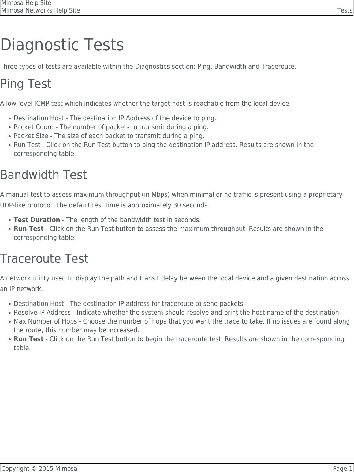 Mimosa Help SiteMimosa Networks Help Site TestsCopyright © 2015 Mimosa Page 1Diagnostic TestsThree types of tests are available within the Diagnostics section: Ping, Bandwidth and Traceroute.Ping TestA low level ICMP test which indicates whether the target host is reachable from the local device.Destination Host - The destination IP Address of the device to ping.●Packet Count - The number of packets to transmit during a ping.●Packet Size - The size of each packet to transmit during a ping.●Run Test - Click on the Run Test button to ping the destination IP address. Results are shown in the●corresponding table.Bandwidth TestA manual test to assess maximum throughput (in Mbps) when minimal or no traffic is present using a proprietaryUDP-like protocol. The default test time is approximately 30 seconds.Test Duration - The length of the bandwidth test in seconds.●Run Test - Click on the Run Test button to assess the maximum throughput. Results are shown in the●corresponding table.Traceroute TestA network utility used to display the path and transit delay between the local device and a given destination acrossan IP network.Destination Host - The destination IP address for traceroute to send packets.●Resolve IP Address - Indicate whether the system should resolve and print the host name of the destination.●Max Number of Hops - Choose the number of hops that you want the trace to take. If no issues are found along●the route, this number may be increased.Run Test - Click on the Run Test button to begin the traceroute test. Results are shown in the corresponding●table.