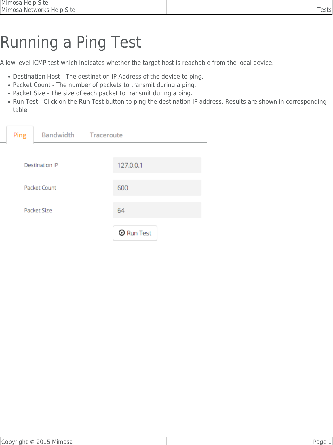 Mimosa Help SiteMimosa Networks Help Site TestsCopyright © 2015 Mimosa Page 1Running a Ping TestA low level ICMP test which indicates whether the target host is reachable from the local device.Destination Host - The destination IP Address of the device to ping.●Packet Count - The number of packets to transmit during a ping.●Packet Size - The size of each packet to transmit during a ping.●Run Test - Click on the Run Test button to ping the destination IP address. Results are shown in corresponding●table.