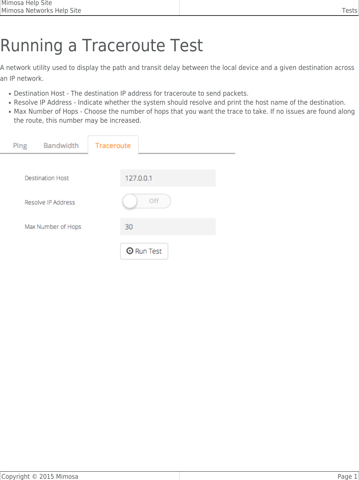 Mimosa Help SiteMimosa Networks Help Site TestsCopyright © 2015 Mimosa Page 1Running a Traceroute TestA network utility used to display the path and transit delay between the local device and a given destination acrossan IP network.Destination Host - The destination IP address for traceroute to send packets.●Resolve IP Address - Indicate whether the system should resolve and print the host name of the destination.●Max Number of Hops - Choose the number of hops that you want the trace to take. If no issues are found along●the route, this number may be increased.