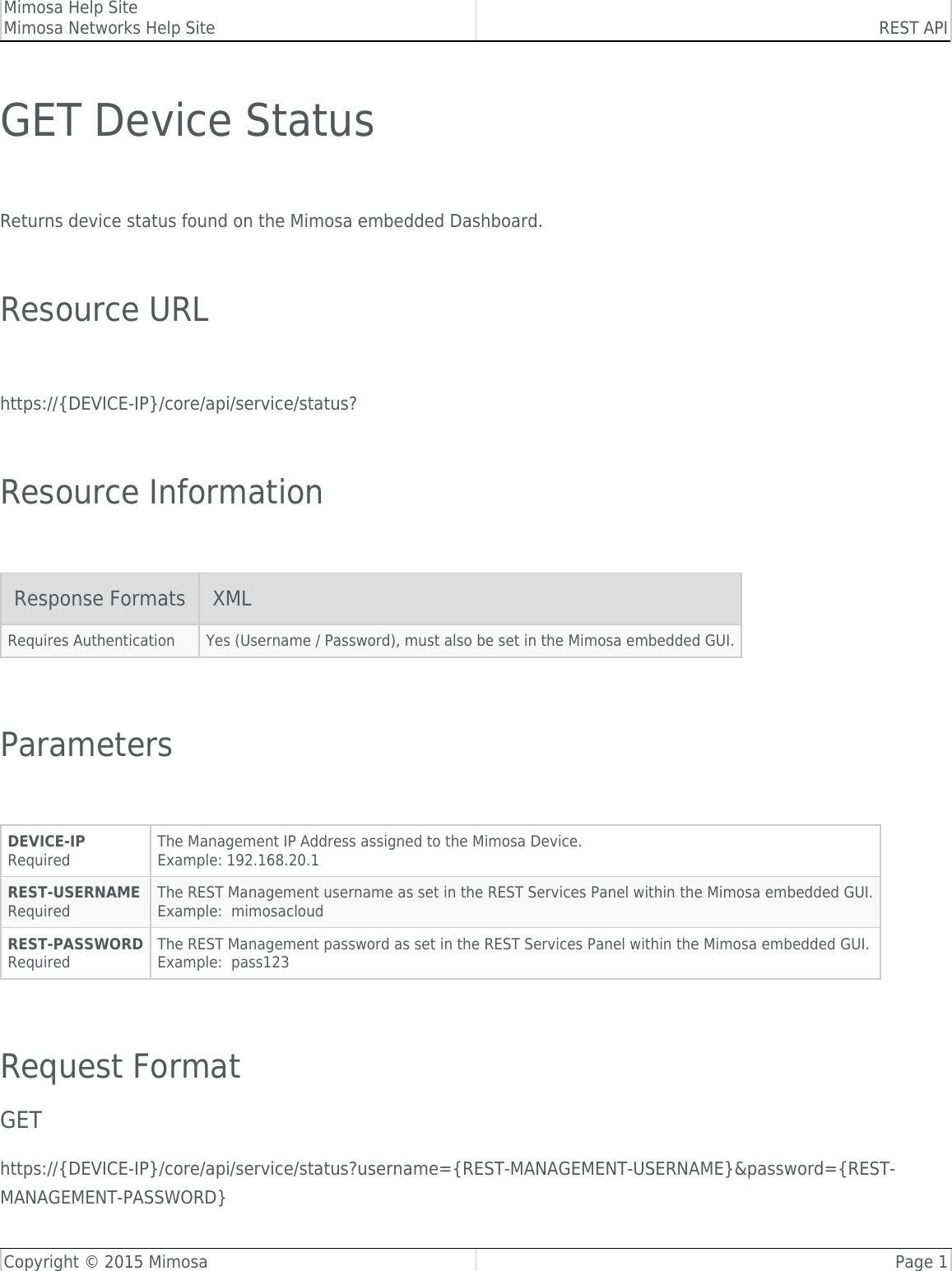 Mimosa Help SiteMimosa Networks Help Site REST APICopyright © 2015 Mimosa Page 1GET Device Status Returns device status found on the Mimosa embedded Dashboard. Resource URL https://{DEVICE-IP}/core/api/service/status? Resource Information Response Formats XMLRequires Authentication Yes (Username / Password), must also be set in the Mimosa embedded GUI. Parameters DEVICE-IPRequiredThe Management IP Address assigned to the Mimosa Device.Example: 192.168.20.1REST-USERNAMERequiredThe REST Management username as set in the REST Services Panel within the Mimosa embedded GUI.Example:  mimosacloudREST-PASSWORDRequiredThe REST Management password as set in the REST Services Panel within the Mimosa embedded GUI.Example:  pass123 Request FormatGEThttps://{DEVICE-IP}/core/api/service/status?username={REST-MANAGEMENT-USERNAME}&amp;password={REST-MANAGEMENT-PASSWORD}