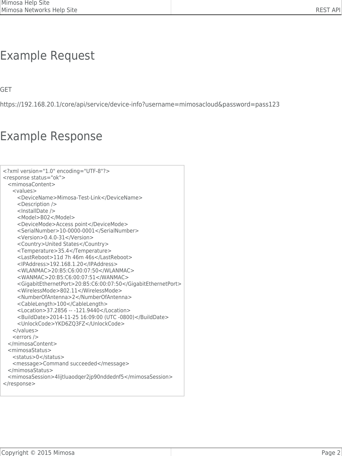 Mimosa Help SiteMimosa Networks Help Site REST APICopyright © 2015 Mimosa Page 2 Example Request GEThttps://192.168.20.1/core/api/service/device-info?username=mimosacloud&amp;password=pass123 Example Response &lt;?xml version=&quot;1.0&quot; encoding=&quot;UTF-8&quot;?&gt;&lt;response status=&quot;ok&quot;&gt;   &lt;mimosaContent&gt;      &lt;values&gt;         &lt;DeviceName&gt;Mimosa-Test-Link&lt;/DeviceName&gt;         &lt;Description /&gt;         &lt;InstallDate /&gt;         &lt;Model&gt;B02&lt;/Model&gt;         &lt;DeviceMode&gt;Access point&lt;/DeviceMode&gt;         &lt;SerialNumber&gt;10-0000-0001&lt;/SerialNumber&gt;         &lt;Version&gt;0.4.0-31&lt;/Version&gt;         &lt;Country&gt;United States&lt;/Country&gt;         &lt;Temperature&gt;35.4&lt;/Temperature&gt;         &lt;LastReboot&gt;11d 7h 46m 46s&lt;/LastReboot&gt;         &lt;IPAddress&gt;192.168.1.20&lt;/IPAddress&gt;         &lt;WLANMAC&gt;20:B5:C6:00:07:50&lt;/WLANMAC&gt;         &lt;WANMAC&gt;20:B5:C6:00:07:51&lt;/WANMAC&gt;         &lt;GigabitEthernetPort&gt;20:B5:C6:00:07:50&lt;/GigabitEthernetPort&gt;         &lt;WirelessMode&gt;802.11&lt;/WirelessMode&gt;         &lt;NumberOfAntenna&gt;2&lt;/NumberOfAntenna&gt;         &lt;CableLength&gt;100&lt;/CableLength&gt;         &lt;Location&gt;37.2856 -- -121.9440&lt;/Location&gt;         &lt;BuildDate&gt;2014-11-25 16:09:00 (UTC -0800)&lt;/BuildDate&gt;         &lt;UnlockCode&gt;YKD6ZQ3FZ&lt;/UnlockCode&gt;      &lt;/values&gt;      &lt;errors /&gt;   &lt;/mimosaContent&gt;   &lt;mimosaStatus&gt;      &lt;status&gt;0&lt;/status&gt;      &lt;message&gt;Command succeeded&lt;/message&gt;   &lt;/mimosaStatus&gt;   &lt;mimosaSession&gt;4lijtluaodqer2jp90nddednf5&lt;/mimosaSession&gt;&lt;/response&gt;  