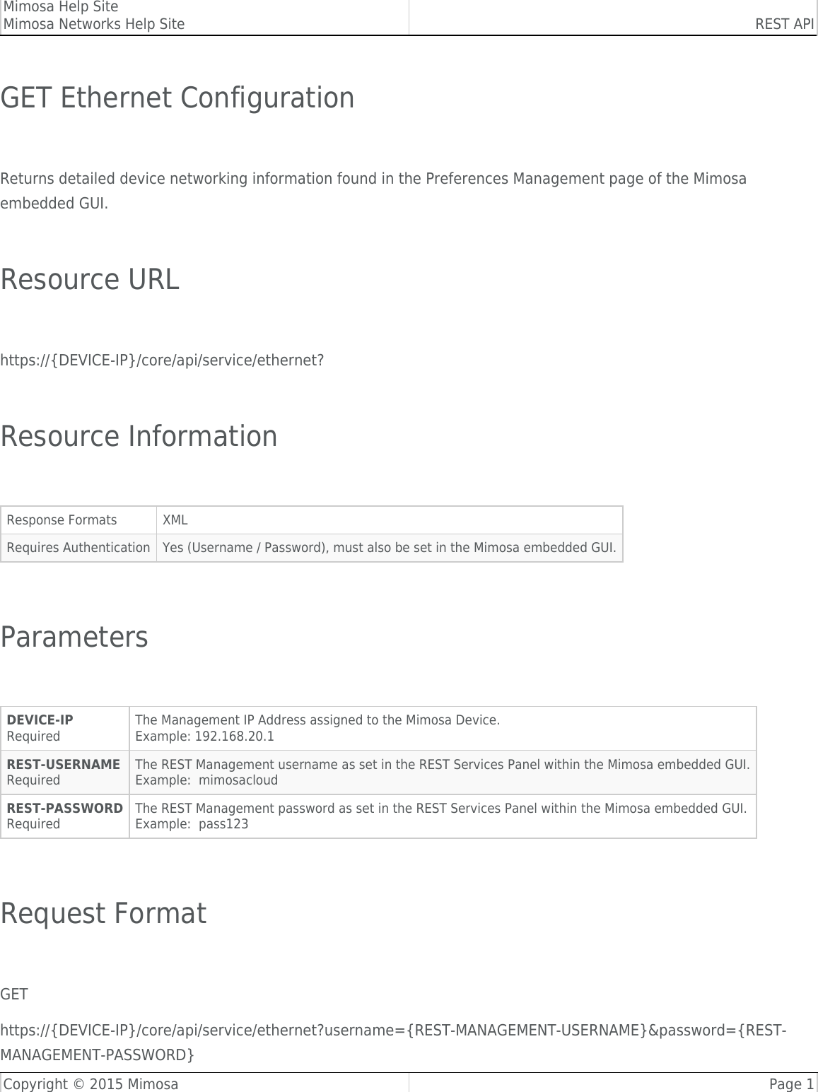 Mimosa Help SiteMimosa Networks Help Site REST APICopyright © 2015 Mimosa Page 1GET Ethernet Configuration Returns detailed device networking information found in the Preferences Management page of the Mimosaembedded GUI. Resource URL https://{DEVICE-IP}/core/api/service/ethernet? Resource Information Response Formats XMLRequires Authentication Yes (Username / Password), must also be set in the Mimosa embedded GUI. Parameters DEVICE-IPRequiredThe Management IP Address assigned to the Mimosa Device.Example: 192.168.20.1REST-USERNAMERequiredThe REST Management username as set in the REST Services Panel within the Mimosa embedded GUI.Example:  mimosacloudREST-PASSWORDRequiredThe REST Management password as set in the REST Services Panel within the Mimosa embedded GUI.Example:  pass123 Request Format GEThttps://{DEVICE-IP}/core/api/service/ethernet?username={REST-MANAGEMENT-USERNAME}&amp;password={REST-MANAGEMENT-PASSWORD}