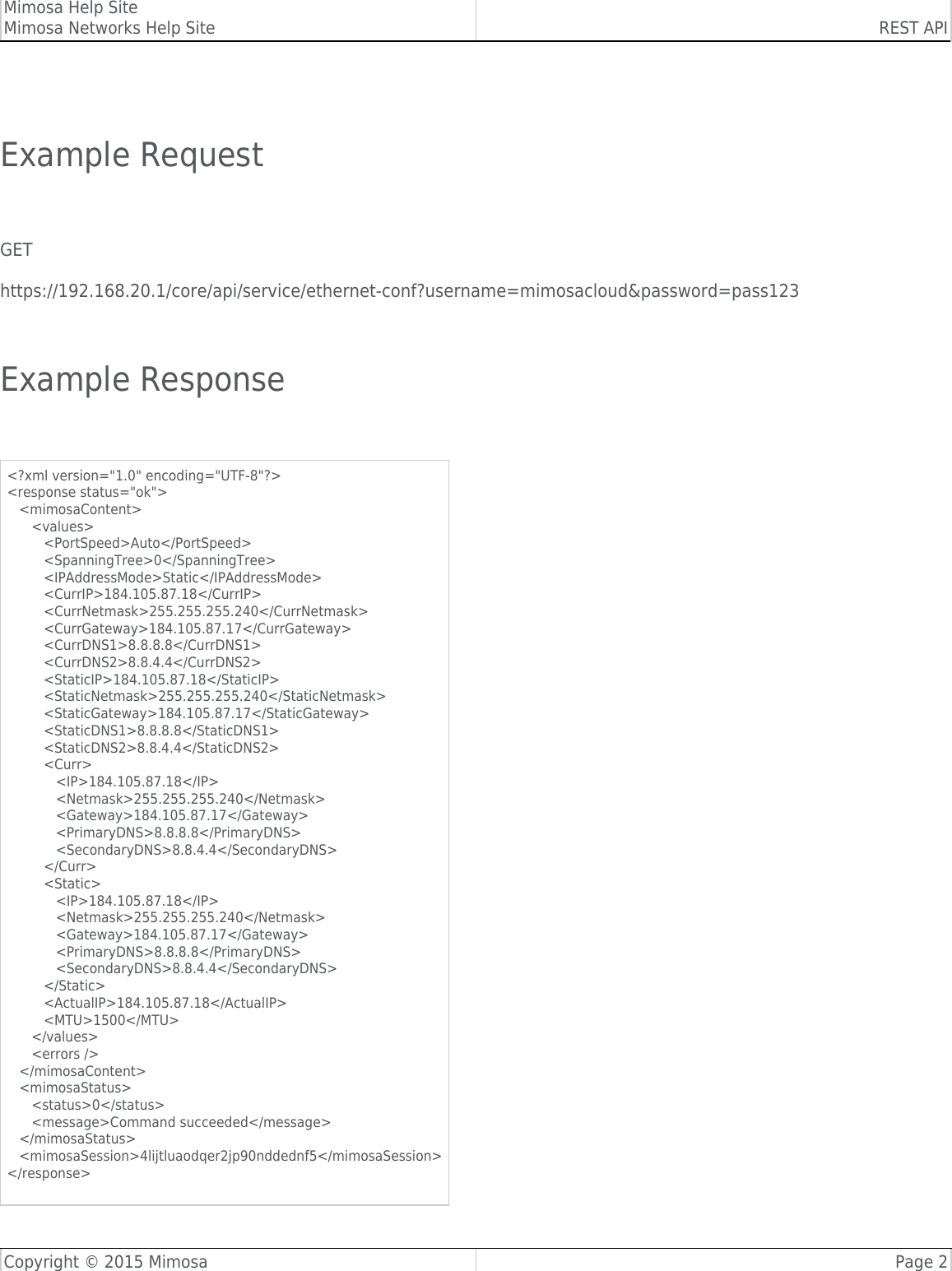 Mimosa Help SiteMimosa Networks Help Site REST APICopyright © 2015 Mimosa Page 2 Example Request GEThttps://192.168.20.1/core/api/service/ethernet-conf?username=mimosacloud&amp;password=pass123 Example Response &lt;?xml version=&quot;1.0&quot; encoding=&quot;UTF-8&quot;?&gt;&lt;response status=&quot;ok&quot;&gt;   &lt;mimosaContent&gt;      &lt;values&gt;         &lt;PortSpeed&gt;Auto&lt;/PortSpeed&gt;         &lt;SpanningTree&gt;0&lt;/SpanningTree&gt;         &lt;IPAddressMode&gt;Static&lt;/IPAddressMode&gt;         &lt;CurrIP&gt;184.105.87.18&lt;/CurrIP&gt;         &lt;CurrNetmask&gt;255.255.255.240&lt;/CurrNetmask&gt;         &lt;CurrGateway&gt;184.105.87.17&lt;/CurrGateway&gt;         &lt;CurrDNS1&gt;8.8.8.8&lt;/CurrDNS1&gt;         &lt;CurrDNS2&gt;8.8.4.4&lt;/CurrDNS2&gt;         &lt;StaticIP&gt;184.105.87.18&lt;/StaticIP&gt;         &lt;StaticNetmask&gt;255.255.255.240&lt;/StaticNetmask&gt;         &lt;StaticGateway&gt;184.105.87.17&lt;/StaticGateway&gt;         &lt;StaticDNS1&gt;8.8.8.8&lt;/StaticDNS1&gt;         &lt;StaticDNS2&gt;8.8.4.4&lt;/StaticDNS2&gt;         &lt;Curr&gt;            &lt;IP&gt;184.105.87.18&lt;/IP&gt;            &lt;Netmask&gt;255.255.255.240&lt;/Netmask&gt;            &lt;Gateway&gt;184.105.87.17&lt;/Gateway&gt;            &lt;PrimaryDNS&gt;8.8.8.8&lt;/PrimaryDNS&gt;            &lt;SecondaryDNS&gt;8.8.4.4&lt;/SecondaryDNS&gt;         &lt;/Curr&gt;         &lt;Static&gt;            &lt;IP&gt;184.105.87.18&lt;/IP&gt;            &lt;Netmask&gt;255.255.255.240&lt;/Netmask&gt;            &lt;Gateway&gt;184.105.87.17&lt;/Gateway&gt;            &lt;PrimaryDNS&gt;8.8.8.8&lt;/PrimaryDNS&gt;            &lt;SecondaryDNS&gt;8.8.4.4&lt;/SecondaryDNS&gt;         &lt;/Static&gt;         &lt;ActualIP&gt;184.105.87.18&lt;/ActualIP&gt;         &lt;MTU&gt;1500&lt;/MTU&gt;      &lt;/values&gt;      &lt;errors /&gt;   &lt;/mimosaContent&gt;   &lt;mimosaStatus&gt;      &lt;status&gt;0&lt;/status&gt;      &lt;message&gt;Command succeeded&lt;/message&gt;   &lt;/mimosaStatus&gt;   &lt;mimosaSession&gt;4lijtluaodqer2jp90nddednf5&lt;/mimosaSession&gt;&lt;/response&gt; 