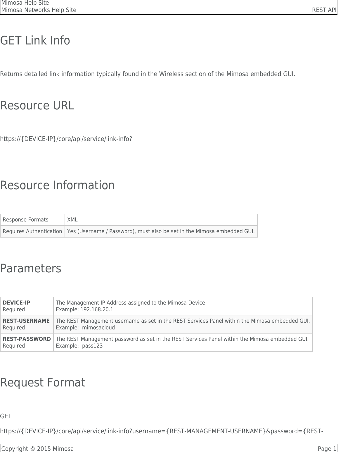 Mimosa Help SiteMimosa Networks Help Site REST APICopyright © 2015 Mimosa Page 1GET Link Info Returns detailed link information typically found in the Wireless section of the Mimosa embedded GUI. Resource URL https://{DEVICE-IP}/core/api/service/link-info?  Resource Information Response Formats XMLRequires Authentication Yes (Username / Password), must also be set in the Mimosa embedded GUI. Parameters DEVICE-IPRequiredThe Management IP Address assigned to the Mimosa Device.Example: 192.168.20.1REST-USERNAMERequiredThe REST Management username as set in the REST Services Panel within the Mimosa embedded GUI.Example:  mimosacloudREST-PASSWORDRequiredThe REST Management password as set in the REST Services Panel within the Mimosa embedded GUI.Example:  pass123 Request Format GEThttps://{DEVICE-IP}/core/api/service/link-info?username={REST-MANAGEMENT-USERNAME}&amp;password={REST-