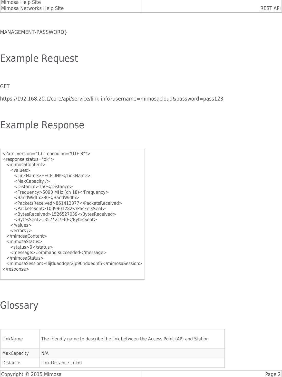 Mimosa Help SiteMimosa Networks Help Site REST APICopyright © 2015 Mimosa Page 2MANAGEMENT-PASSWORD} Example Request GEThttps://192.168.20.1/core/api/service/link-info?username=mimosacloud&amp;password=pass123 Example Response &lt;?xml version=&quot;1.0&quot; encoding=&quot;UTF-8&quot;?&gt;&lt;response status=&quot;ok&quot;&gt;   &lt;mimosaContent&gt;      &lt;values&gt;         &lt;LinkName&gt;HECPLINK&lt;/LinkName&gt;         &lt;MaxCapacity /&gt;         &lt;Distance&gt;150&lt;/Distance&gt;         &lt;Frequency&gt;5090 MHz (ch 18)&lt;/Frequency&gt;         &lt;BandWidth&gt;80&lt;/BandWidth&gt;         &lt;PacketsReceived&gt;861413377&lt;/PacketsReceived&gt;         &lt;PacketsSent&gt;1009901282&lt;/PacketsSent&gt;         &lt;BytesReceived&gt;1526527039&lt;/BytesReceived&gt;         &lt;BytesSent&gt;1357421940&lt;/BytesSent&gt;      &lt;/values&gt;      &lt;errors /&gt;   &lt;/mimosaContent&gt;   &lt;mimosaStatus&gt;      &lt;status&gt;0&lt;/status&gt;      &lt;message&gt;Command succeeded&lt;/message&gt;   &lt;/mimosaStatus&gt;   &lt;mimosaSession&gt;4lijtluaodqer2jp90nddednf5&lt;/mimosaSession&gt;&lt;/response&gt;  Glossary LinkName The friendly name to describe the link between the Access Point (AP) and StationMaxCapacity N/ADistance Link Distance In km