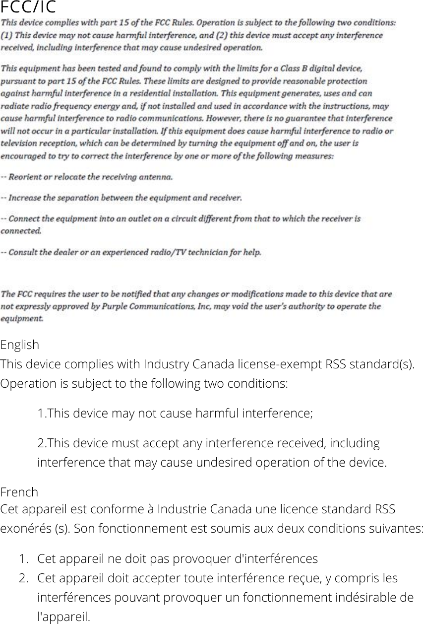 FCC/IC  English This device complies with Industry Canada license-exempt RSS standard(s). Operation is subject to the following two conditions: 1.This device may not cause harmful interference; 2.This device must accept any interference received, including interference that may cause undesired operation of the device. French  Cet appareil est conforme à Industrie Canada une licence standard RSS exonérés (s). Son fonctionnement est soumis aux deux conditions suivantes: 1. Cet appareil ne doit pas provoquer d&apos;interférences 2. Cet appareil doit accepter toute interférence reçue, y compris les interférences pouvant provoquer un fonctionnement indésirable de l&apos;appareil.  