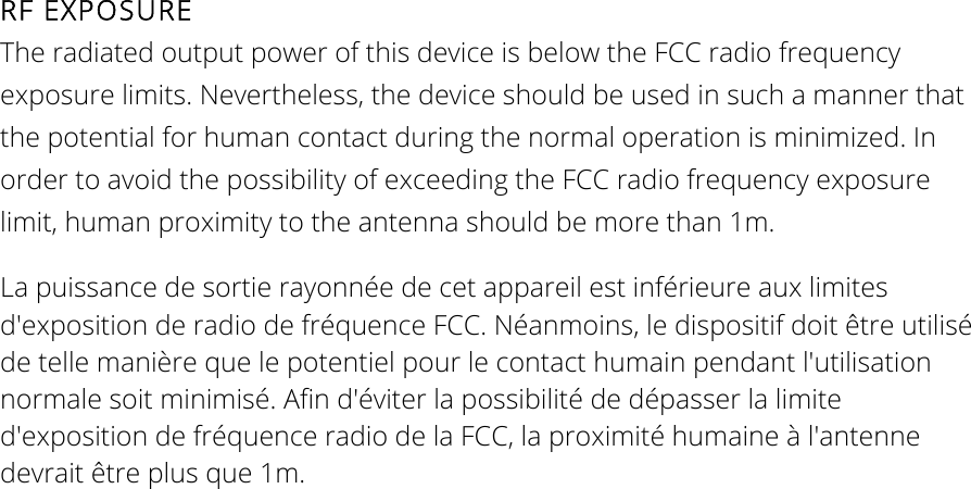 RF EXPOSURE The radiated output power of this device is below the FCC radio frequency exposure limits. Nevertheless, the device should be used in such a manner that the potential for human contact during the normal operation is minimized. In order to avoid the possibility of exceeding the FCC radio frequency exposure limit, human proximity to the antenna should be more than 1m. La puissance de sortie rayonnée de cet appareil est inférieure aux limites d&apos;exposition de radio de fréquence FCC. Néanmoins, le dispositif doit être utilisé de telle manière que le potentiel pour le contact humain pendant l&apos;utilisation normale soit minimisé. Afin d&apos;éviter la possibilité de dépasser la limite d&apos;exposition de fréquence radio de la FCC, la proximité humaine à l&apos;antenne devrait être plus que 1m.  