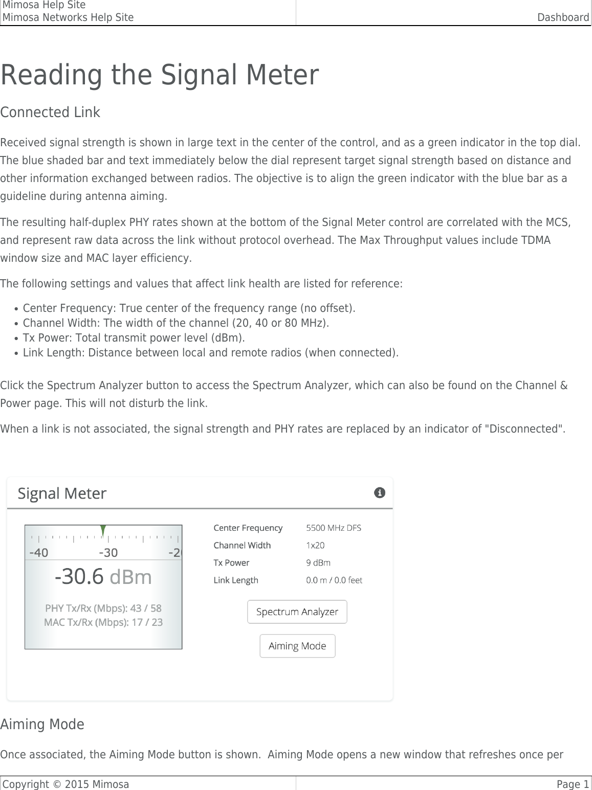 Mimosa Help SiteMimosa Networks Help Site DashboardCopyright © 2015 Mimosa Page 1Reading the Signal MeterConnected Link Received signal strength is shown in large text in the center of the control, and as a green indicator in the top dial.The blue shaded bar and text immediately below the dial represent target signal strength based on distance andother information exchanged between radios. The objective is to align the green indicator with the blue bar as aguideline during antenna aiming.The resulting half-duplex PHY rates shown at the bottom of the Signal Meter control are correlated with the MCS,and represent raw data across the link without protocol overhead. The Max Throughput values include TDMAwindow size and MAC layer efficiency.The following settings and values that affect link health are listed for reference:Center Frequency: True center of the frequency range (no offset).●Channel Width: The width of the channel (20, 40 or 80 MHz).●Tx Power: Total transmit power level (dBm).●Link Length: Distance between local and remote radios (when connected).●Click the Spectrum Analyzer button to access the Spectrum Analyzer, which can also be found on the Channel &amp;Power page. This will not disturb the link.When a link is not associated, the signal strength and PHY rates are replaced by an indicator of &quot;Disconnected&quot;.Aiming ModeOnce associated, the Aiming Mode button is shown.  Aiming Mode opens a new window that refreshes once per