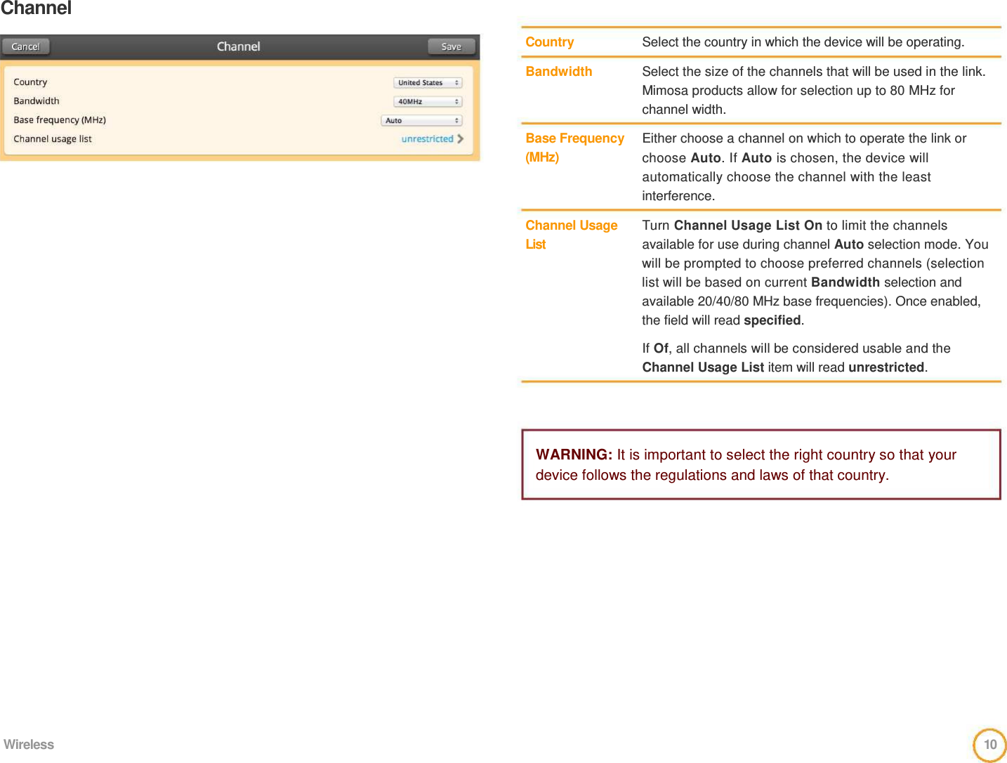 Channel      Country   Bandwidth     Base Frequency  (MHz)     Channel Usage  List     Select the country in which the device will be operating.   Select the size of the channels that will be used in the link. Mimosa products allow for selection up to 80 MHz for channel width.   Either choose a channel on which to operate the link or choose Auto. If Auto is chosen, the device will automatically choose the channel with the least interference.   Turn Channel Usage List On to limit the channels available for use during channel Auto selection mode. You will be prompted to choose preferred channels (selection list will be based on current Bandwidth selection and available 20/40/80 MHz base frequencies). Once enabled, the field will read specified.   If Of, all channels will be considered usable and the Channel Usage List item will read unrestricted.      WARNING: It is important to select the right country so that your device follows the regulations and laws of that country.                Wireless  10  