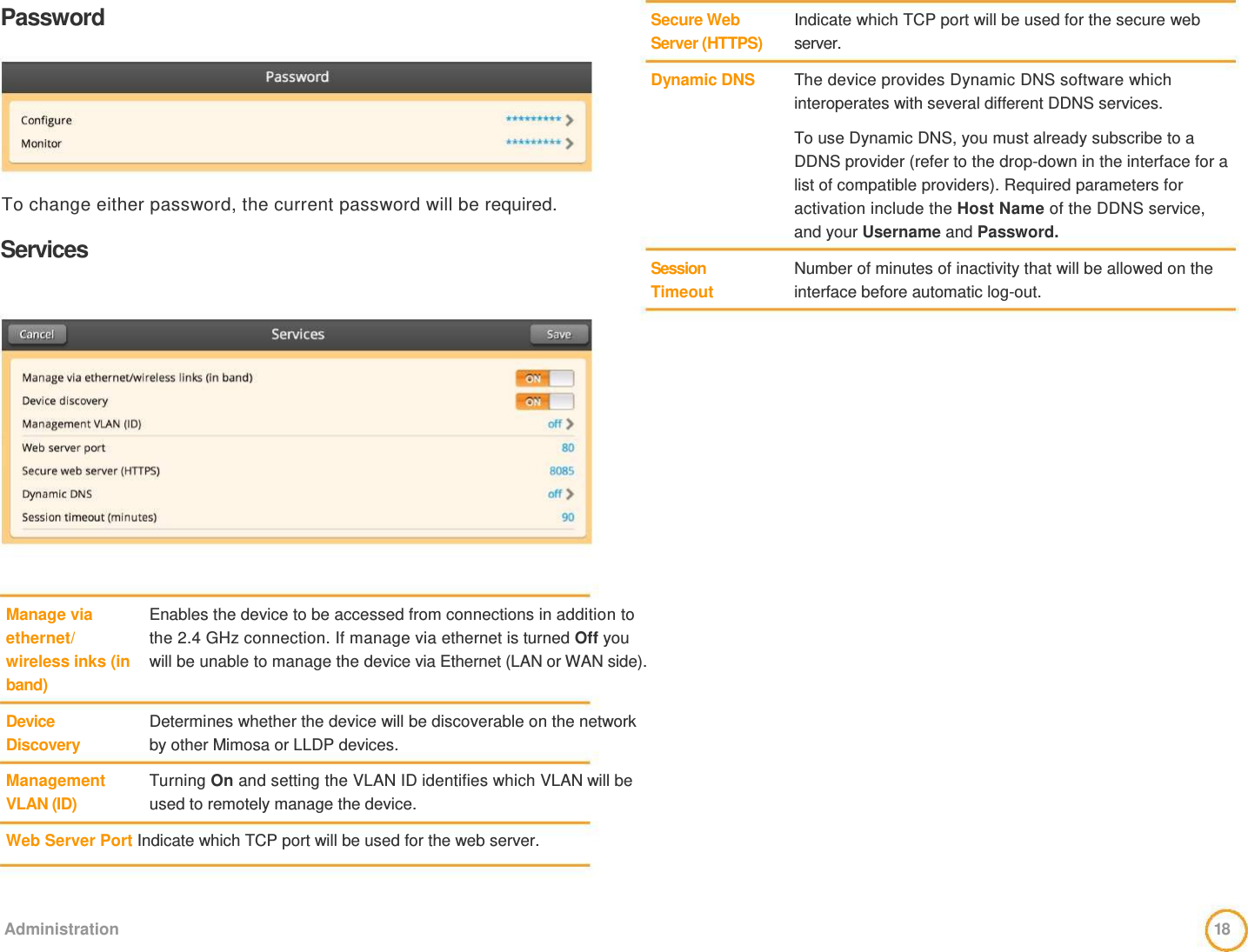 Password         To change either password, the current password will be required.   Services   Secure Web  Server (HTTPS)   Dynamic DNS          Session Timeout    Indicate which TCP port will be used for the secure web server.   The device provides Dynamic DNS software which  interoperates with several different DDNS services.   To use Dynamic DNS, you must already subscribe to a DDNS provider (refer to the drop-down in the interface for a list of compatible providers). Required parameters for activation include the Host Name of the DDNS service, and your Username and Password.   Number of minutes of inactivity that will be allowed on the interface before automatic log-out.                 Manage via  ethernet/  wireless inks (in  band)   Device  Discovery   Management  VLAN (ID)                 Enables the device to be accessed from connections in addition to the 2.4 GHz connection. If manage via ethernet is turned Off you will be unable to manage the device via Ethernet (LAN or WAN side).    Determines whether the device will be discoverable on the network by other Mimosa or LLDP devices.   Turning On and setting the VLAN ID identifies which VLAN will be used to remotely manage the device.    Web Server Port Indicate which TCP port will be used for the web server.      Administration  18  