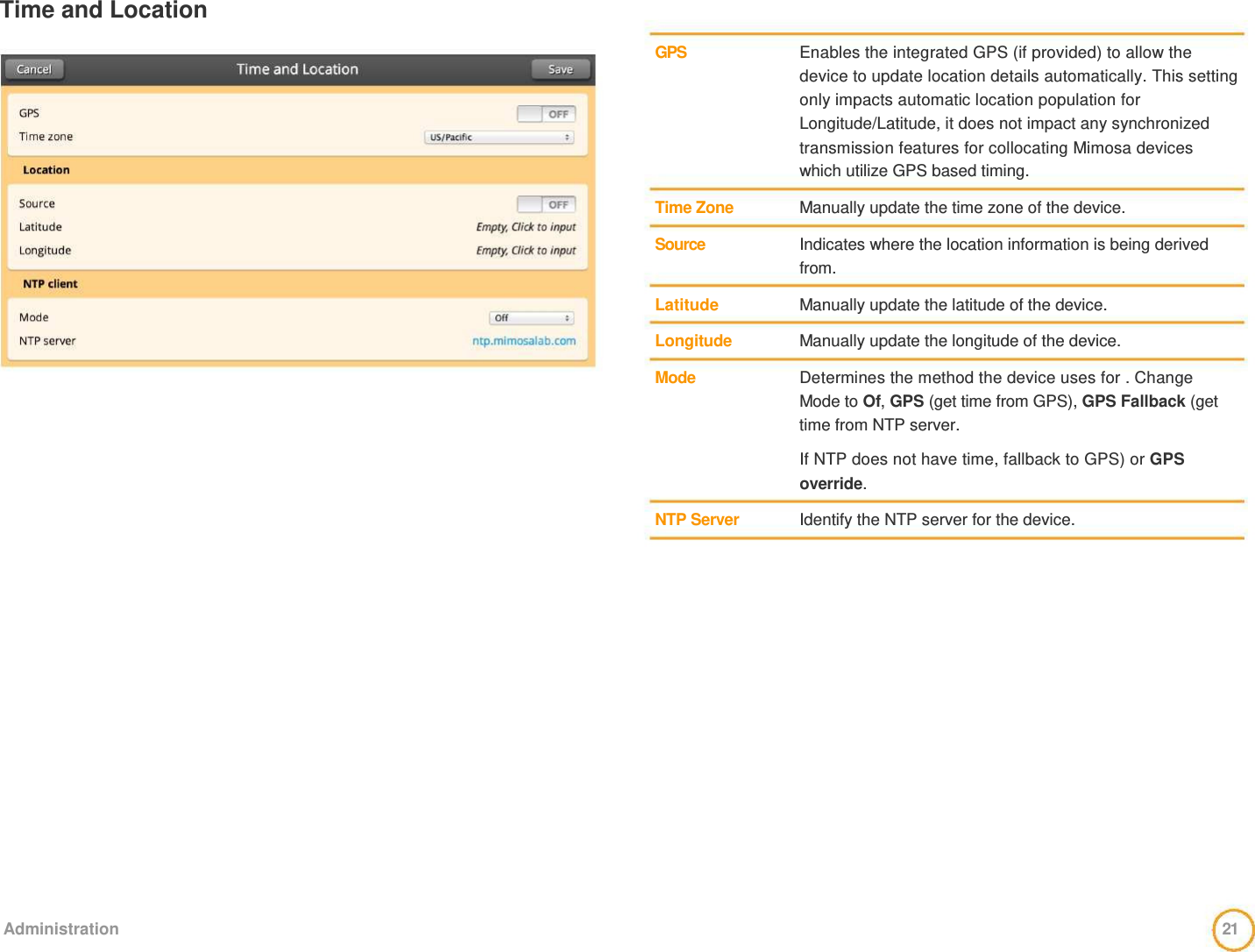 Time and Location      GPS        Time Zone   Source    Latitude   Longitude   Mode        NTP Server    Enables the integrated GPS (if provided) to allow the device to update location details automatically. This setting only impacts automatic location population for Longitude/Latitude, it does not impact any synchronized transmission features for collocating Mimosa devices which utilize GPS based timing.   Manually update the time zone of the device.   Indicates where the location information is being derived from.   Manually update the latitude of the device.   Manually update the longitude of the device.   Determines the method the device uses for . Change Mode to Of, GPS (get time from GPS), GPS Fallback (get time from NTP server.   If NTP does not have time, fallback to GPS) or GPS override.   Identify the NTP server for the device.                     Administration  21  