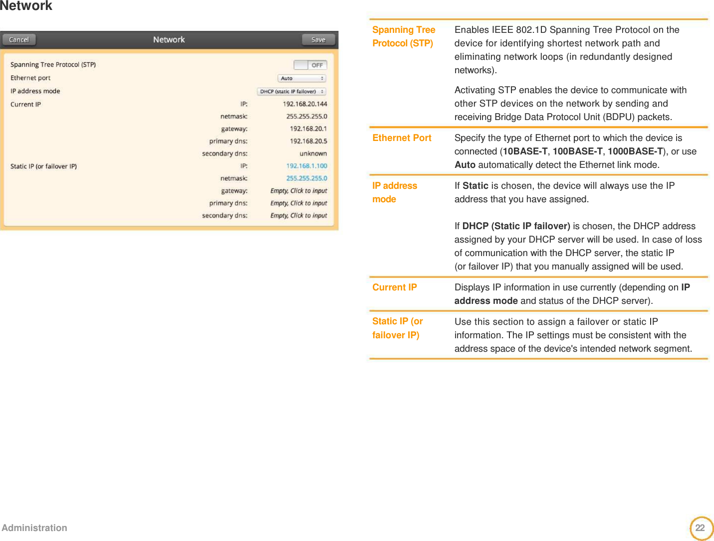 Network     Spanning Tree Protocol (STP)         Ethernet Port     IP address  mode        Current IP    Static IP (or failover IP)     Enables IEEE 802.1D Spanning Tree Protocol on the device for identifying shortest network path and eliminating network loops (in redundantly designed networks).   Activating STP enables the device to communicate with other STP devices on the network by sending and  receiving Bridge Data Protocol Unit (BDPU) packets.   Specify the type of Ethernet port to which the device is connected (10BASE-T, 100BASE-T, 1000BASE-T), or use Auto automatically detect the Ethernet link mode.   If Static is chosen, the device will always use the IP address that you have assigned.   If DHCP (Static IP failover) is chosen, the DHCP address assigned by your DHCP server will be used. In case of loss of communication with the DHCP server, the static IP  (or failover IP) that you manually assigned will be used.   Displays IP information in use currently (depending on IP address mode and status of the DHCP server).   Use this section to assign a failover or static IP information. The IP settings must be consistent with the address space of the device&apos;s intended network segment.                 Administration  22  