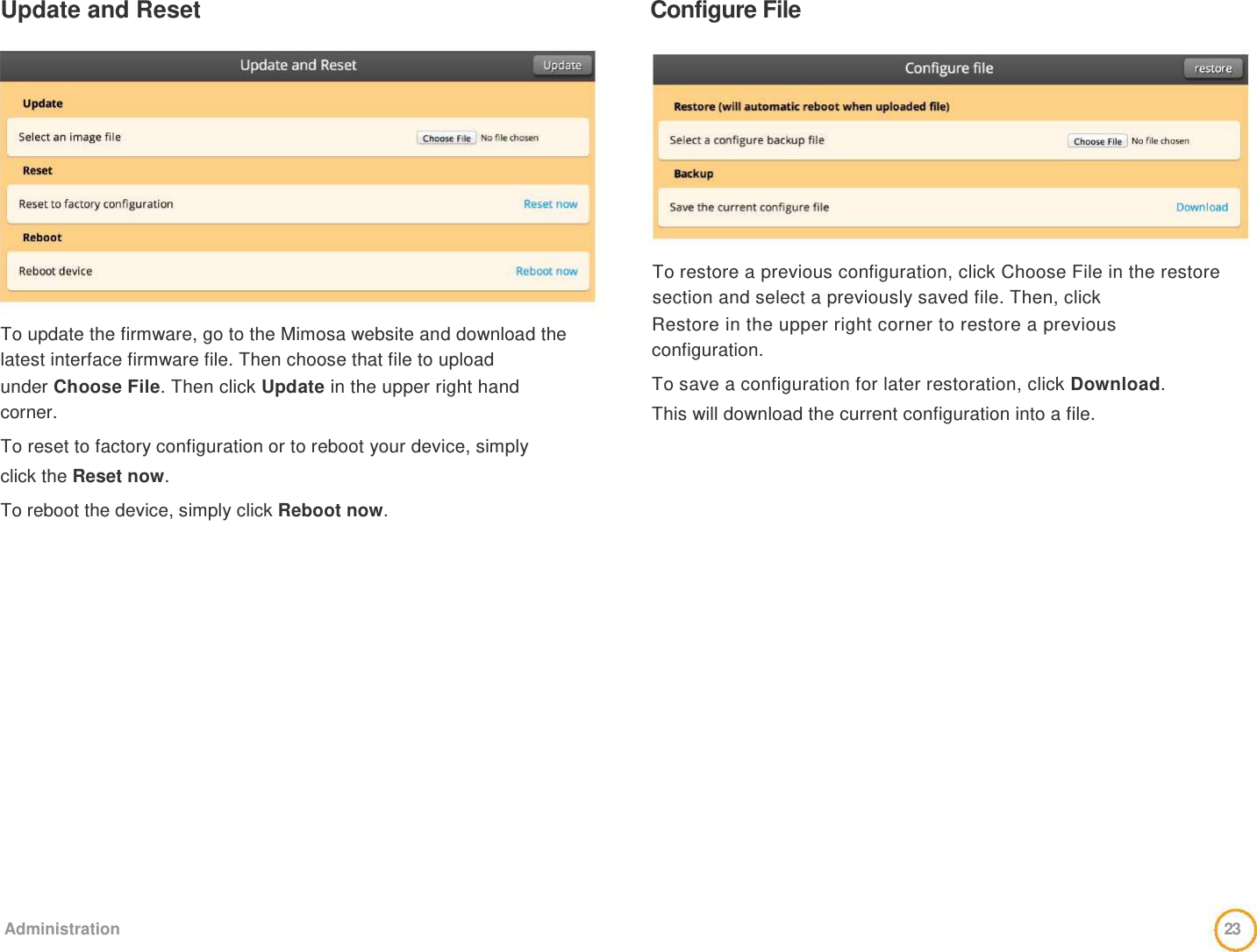 Update and Reset   Configure File                 To update the firmware, go to the Mimosa website and download the latest interface firmware file. Then choose that file to upload  under Choose File. Then click Update in the upper right hand  corner.  To reset to factory configuration or to reboot your device, simply  click the Reset now.  To reboot the device, simply click Reboot now.              To restore a previous configuration, click Choose File in the restore section and select a previously saved file. Then, click  Restore in the upper right corner to restore a previous  configuration.  To save a configuration for later restoration, click Download.  This will download the current configuration into a file.                     Administration  23  