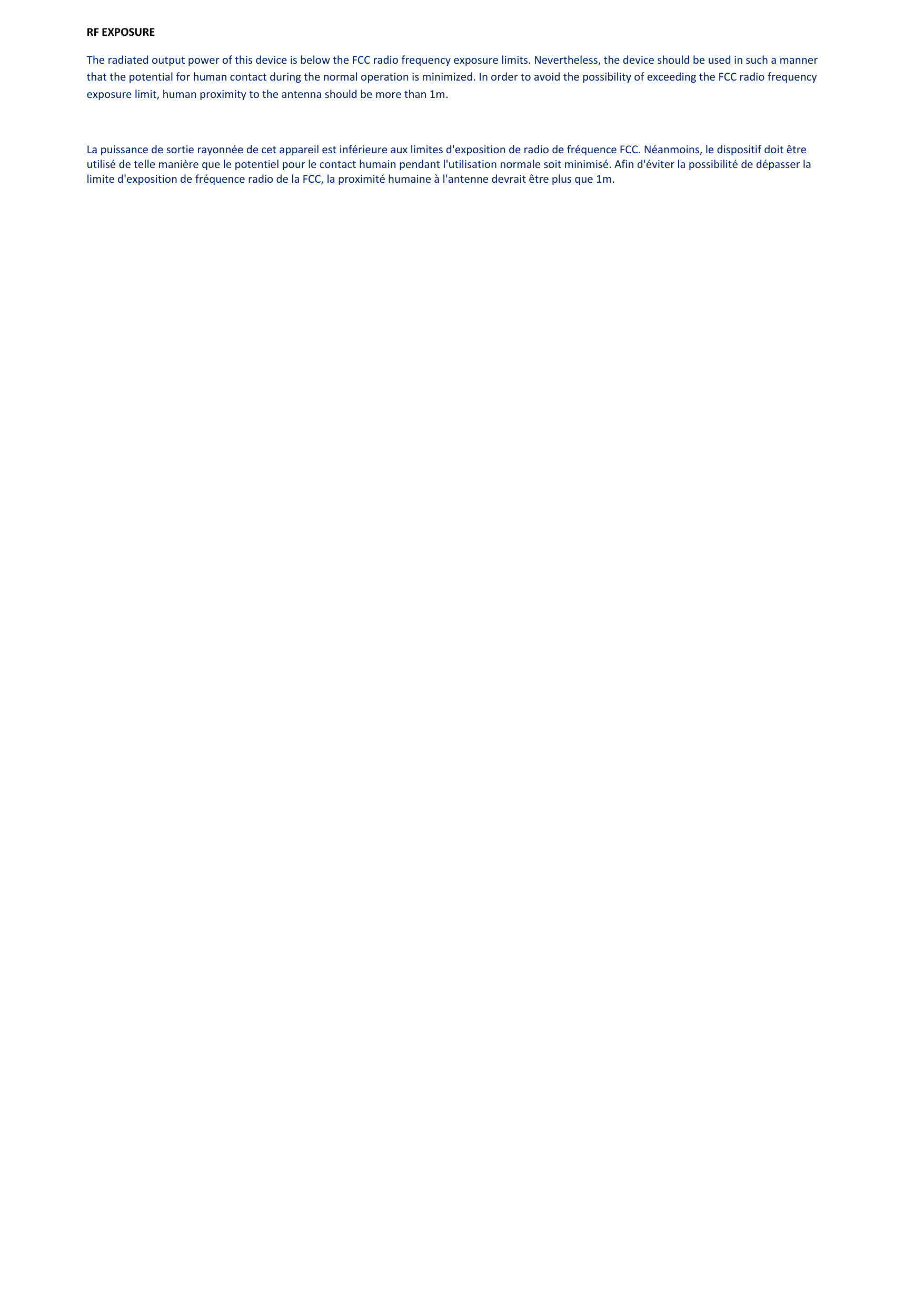 RF EXPOSURE The radiated output power of this device is below the FCC radio frequency exposure limits. Nevertheless, the device should be used in such a manner that the potential for human contact during the normal operation is minimized. In order to avoid the possibility of exceeding the FCC radio frequency exposure limit, human proximity to the antenna should be more than 1m.  La puissance de sortie rayonnée de cet appareil est inférieure aux limites d&apos;exposition de radio de fréquence FCC. Néanmoins, le dispositif doit être utilisé de telle manière que le potentiel pour le contact humain pendant l&apos;utilisation normale soit minimisé. Afin d&apos;éviter la possibilité de dépasser la limite d&apos;exposition de fréquence radio de la FCC, la proximité humaine à l&apos;antenne devrait être plus que 1m.                   