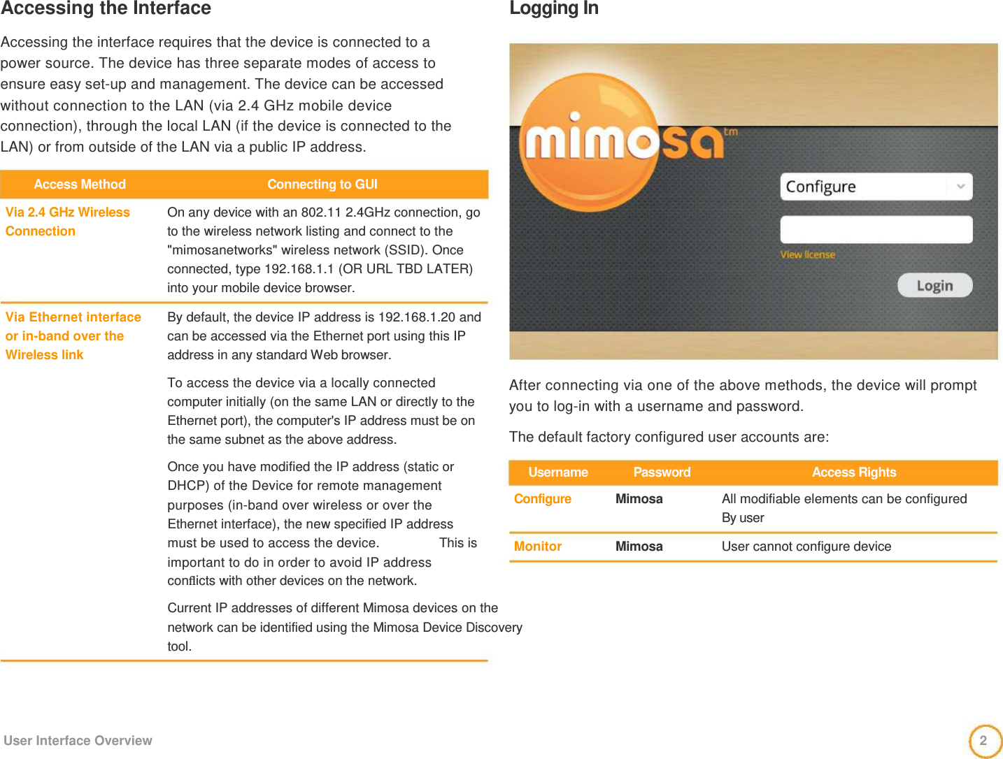 Accessing the Interface    Accessing the interface requires that the device is connected to a  power source. The device has three separate modes of access to  ensure easy set-up and management. The device can be accessed  without connection to the LAN (via 2.4 GHz mobile device  connection), through the local LAN (if the device is connected to the LAN) or from outside of the LAN via a public IP address.   Logging In   Access Method   Via 2.4 GHz Wireless  Connection      Via Ethernet interface  or in-band over the  Wireless link   Connecting to GUI   On any device with an 802.11 2.4GHz connection, go to the wireless network listing and connect to the &quot;mimosanetworks&quot; wireless network (SSID). Once connected, type 192.168.1.1 (OR URL TBD LATER) into your mobile device browser.   By default, the device IP address is 192.168.1.20 and can be accessed via the Ethernet port using this IP address in any standard Web browser.   To access the device via a locally connected computer initially (on the same LAN or directly to the Ethernet port), the computer&apos;s IP address must be on the same subnet as the above address.                After connecting via one of the above methods, the device will prompt you to log-in with a username and password.   The default factory configured user accounts are:    Once you have modified the IP address (static or DHCP) of the Device for remote management purposes (in-band over wireless or over the Ethernet interface), the new specified IP address    Username   Configure   Password   Mimosa   Access Rights   All modifiable elements can be configured  By user  must be used to access the device.  This is    Monitor    Mimosa   User cannot configure device   important to do in order to avoid IP address  conﬂicts with other devices on the network.   Current IP addresses of different Mimosa devices on the network can be identified using the Mimosa Device Discovery tool.       User Interface Overview  2 
